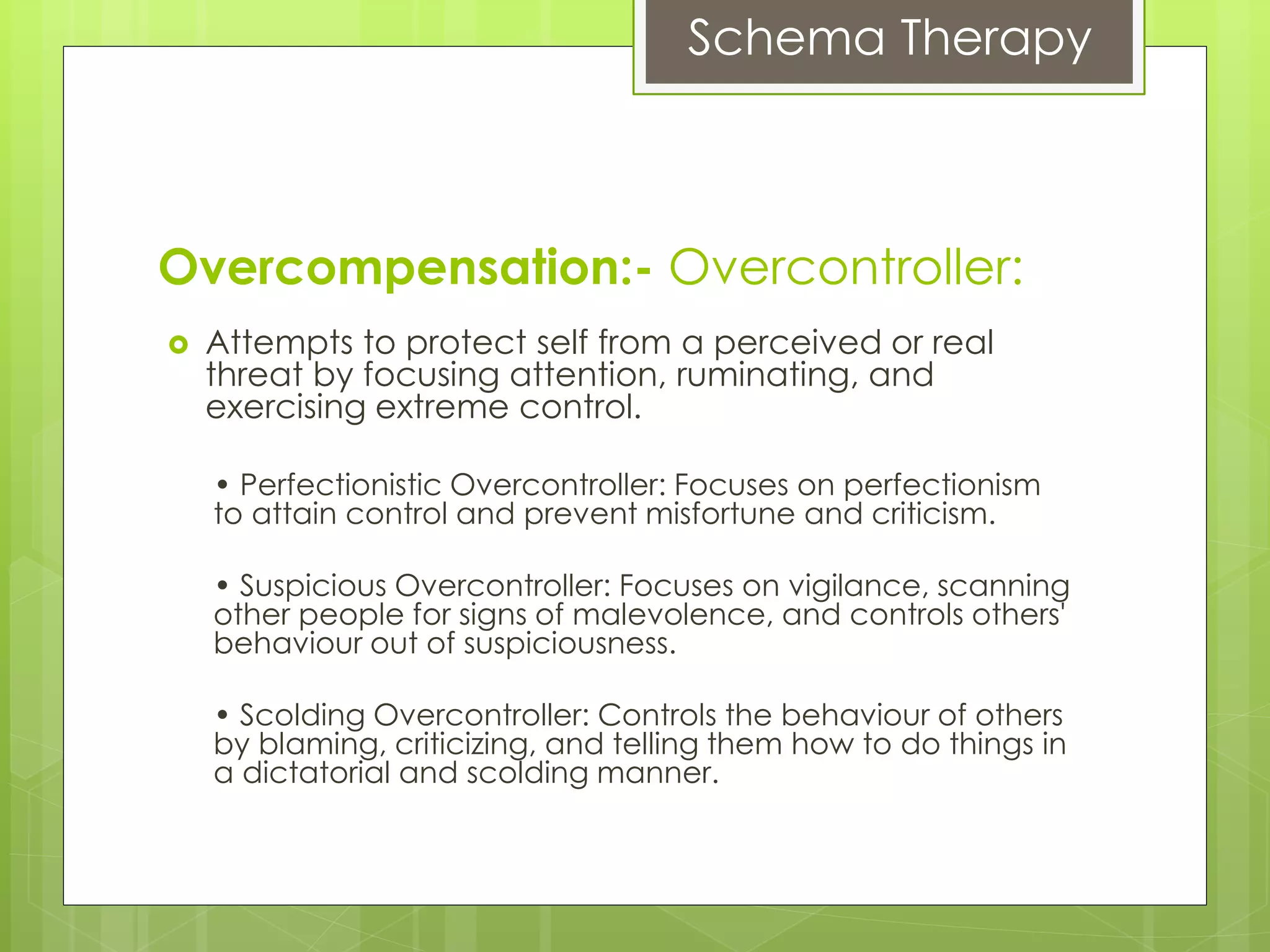Schema Therapy
Overcompensation:- Overcontroller:
 Attempts to protect self from a perceived or real
threat by focusing attention, ruminating, and
exercising extreme control.
• Perfectionistic Overcontroller: Focuses on perfectionism
to attain control and prevent misfortune and criticism.
• Suspicious Overcontroller: Focuses on vigilance, scanning
other people for signs of malevolence, and controls others'
behaviour out of suspiciousness.
• Scolding Overcontroller: Controls the behaviour of others
by blaming, criticizing, and telling them how to do things in
a dictatorial and scolding manner.
 