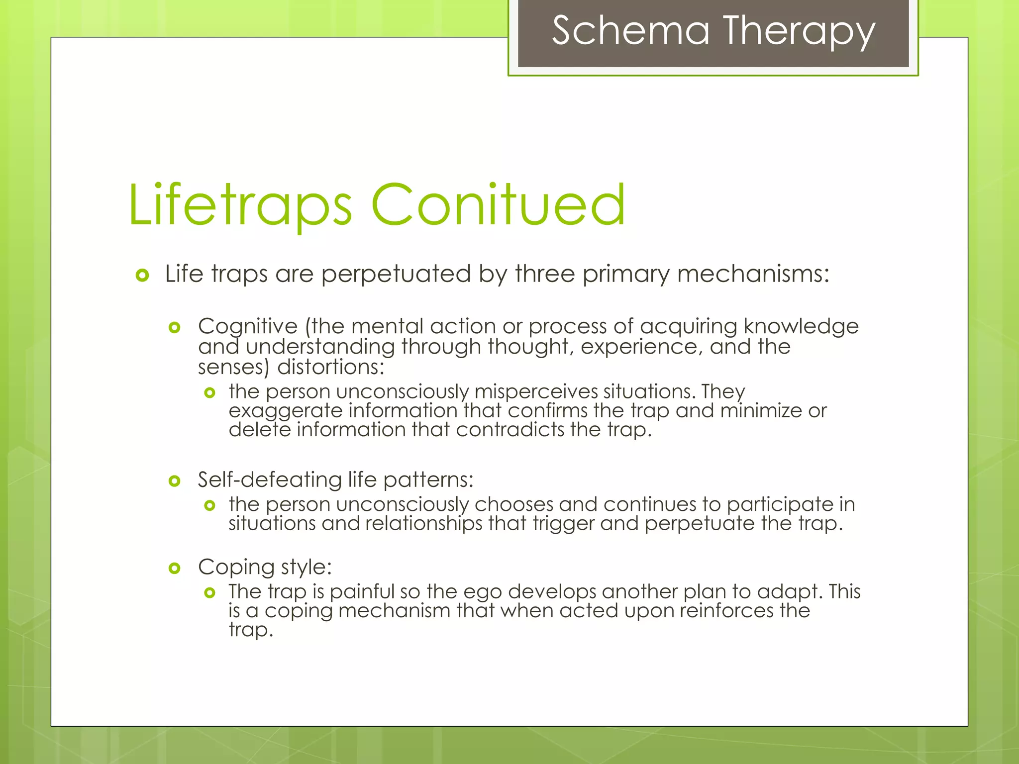 Schema Therapy
Lifetraps Conitued
 Life traps are perpetuated by three primary mechanisms:
 Cognitive (the mental action or process of acquiring knowledge
and understanding through thought, experience, and the
senses) distortions:
 the person unconsciously misperceives situations. They
exaggerate information that confirms the trap and minimize or
delete information that contradicts the trap.
 Self-defeating life patterns:
 the person unconsciously chooses and continues to participate in
situations and relationships that trigger and perpetuate the trap.
 Coping style:
 The trap is painful so the ego develops another plan to adapt. This
is a coping mechanism that when acted upon reinforces the
trap.
 