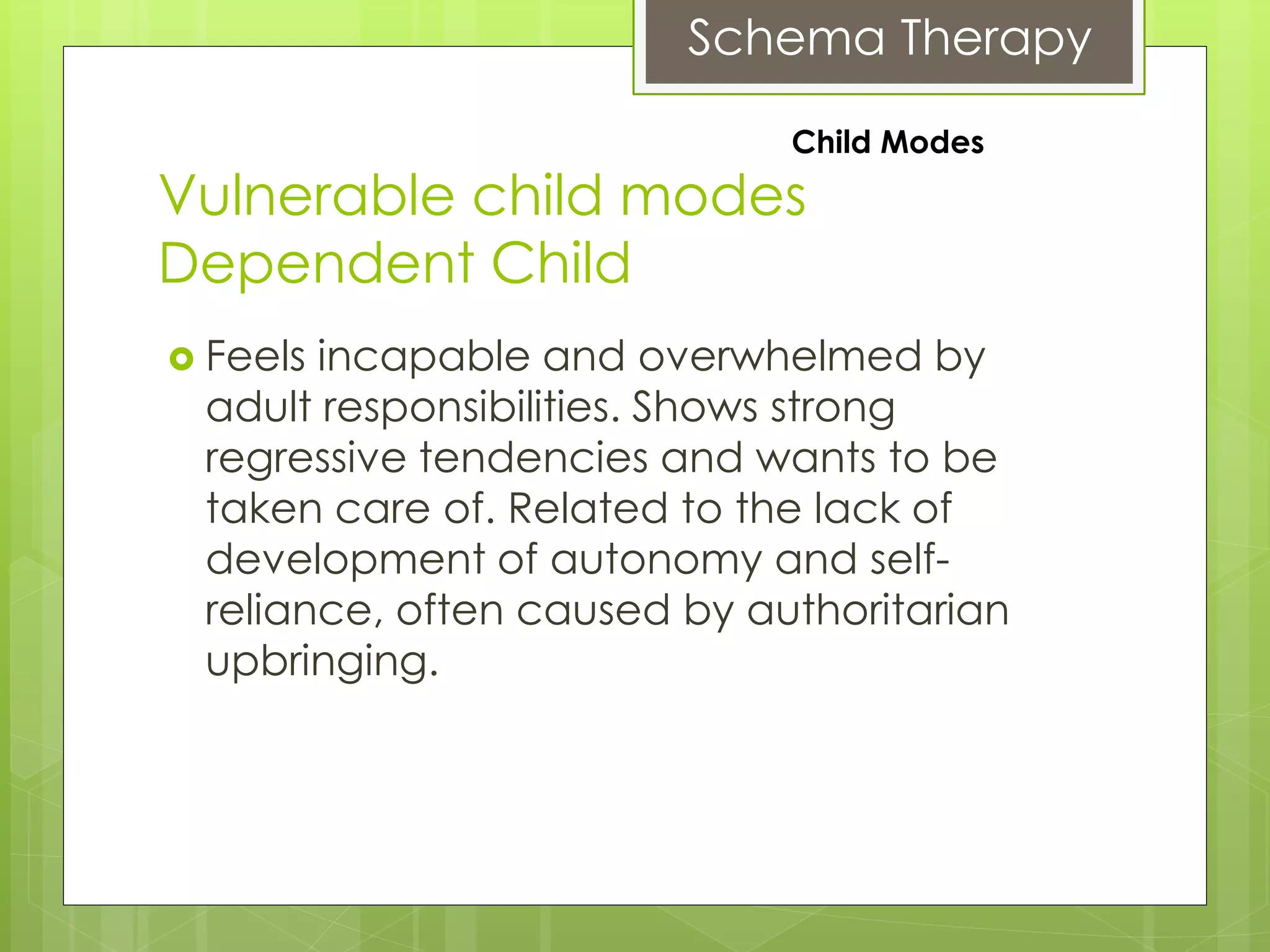 Schema Therapy
Vulnerable child modes
Dependent Child
 Feels incapable and overwhelmed by
adult responsibilities. Shows strong
regressive tendencies and wants to be
taken care of. Related to the lack of
development of autonomy and self-
reliance, often caused by authoritarian
upbringing.
Child Modes
 