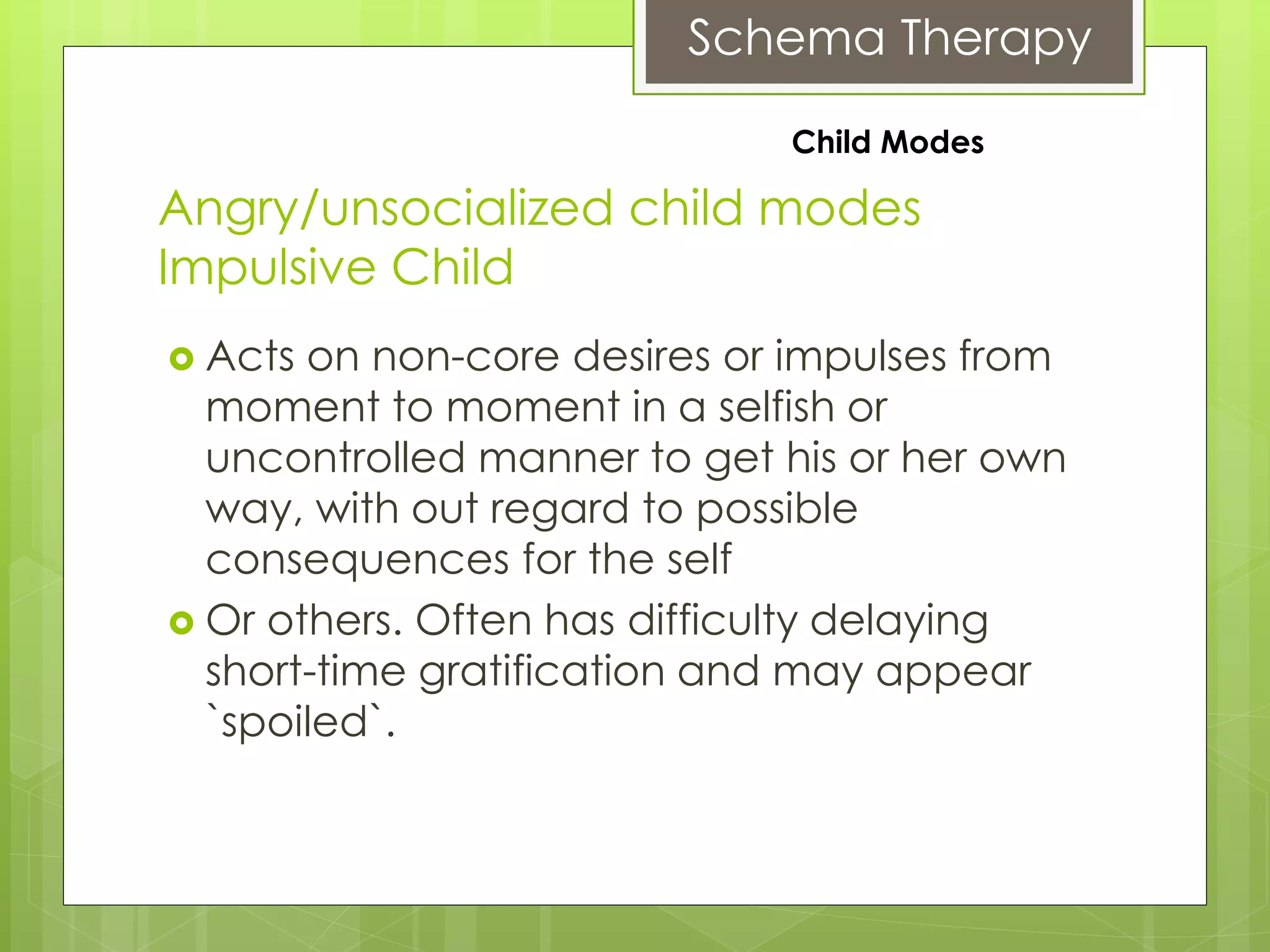 Schema Therapy
Angry/unsocialized child modes
Impulsive Child
 Acts on non-core desires or impulses from
moment to moment in a selfish or
uncontrolled manner to get his or her own
way, with out regard to possible
consequences for the self
 Or others. Often has difficulty delaying
short-time gratification and may appear
`spoiled`.
Child Modes
 