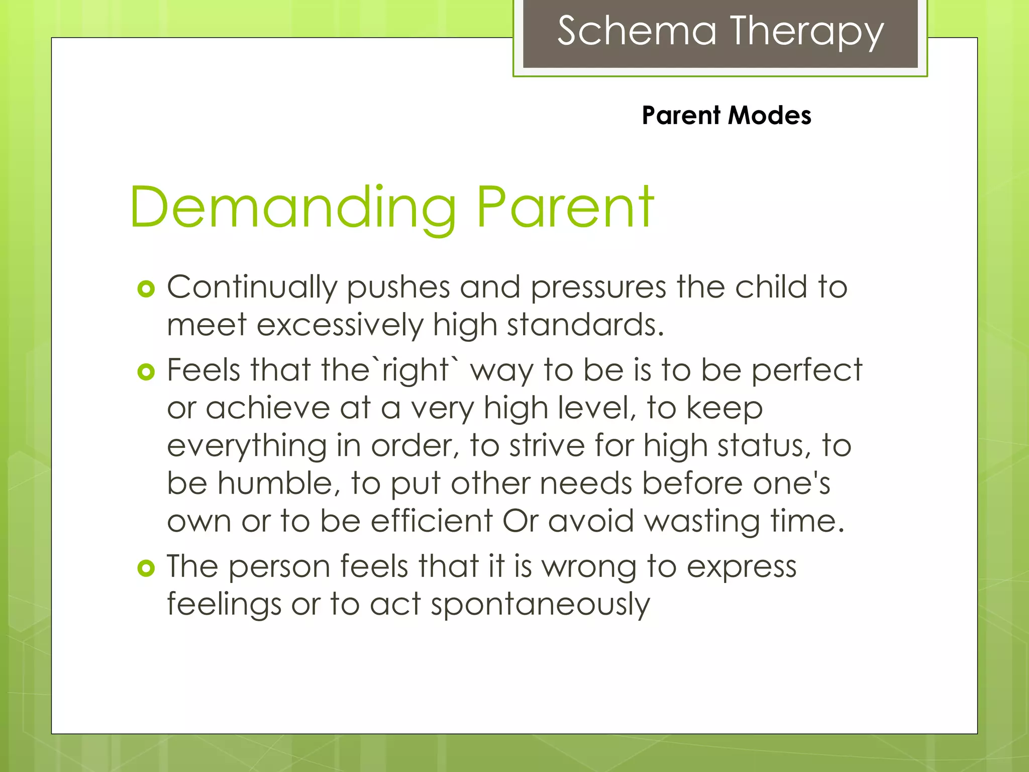 Schema Therapy
Demanding Parent
 Continually pushes and pressures the child to
meet excessively high standards.
 Feels that the`right` way to be is to be perfect
or achieve at a very high level, to keep
everything in order, to strive for high status, to
be humble, to put other needs before one's
own or to be efficient Or avoid wasting time.
 The person feels that it is wrong to express
feelings or to act spontaneously
Parent Modes
 