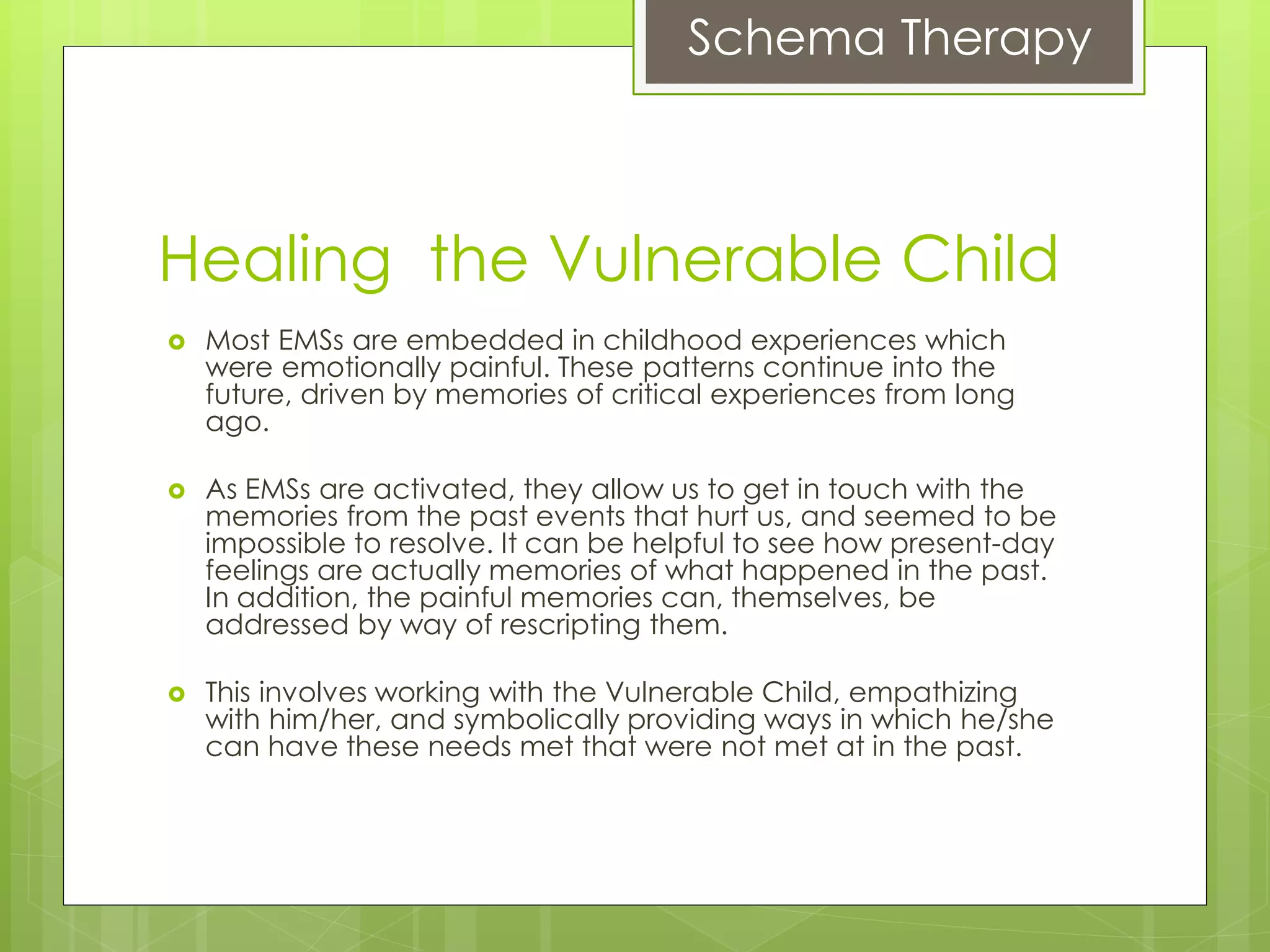 Schema Therapy
Healing the Vulnerable Child
 Most EMSs are embedded in childhood experiences which
were emotionally painful. These patterns continue into the
future, driven by memories of critical experiences from long
ago.
 As EMSs are activated, they allow us to get in touch with the
memories from the past events that hurt us, and seemed to be
impossible to resolve. It can be helpful to see how present-day
feelings are actually memories of what happened in the past.
In addition, the painful memories can, themselves, be
addressed by way of rescripting them.
 This involves working with the Vulnerable Child, empathizing
with him/her, and symbolically providing ways in which he/she
can have these needs met that were not met at in the past.
 