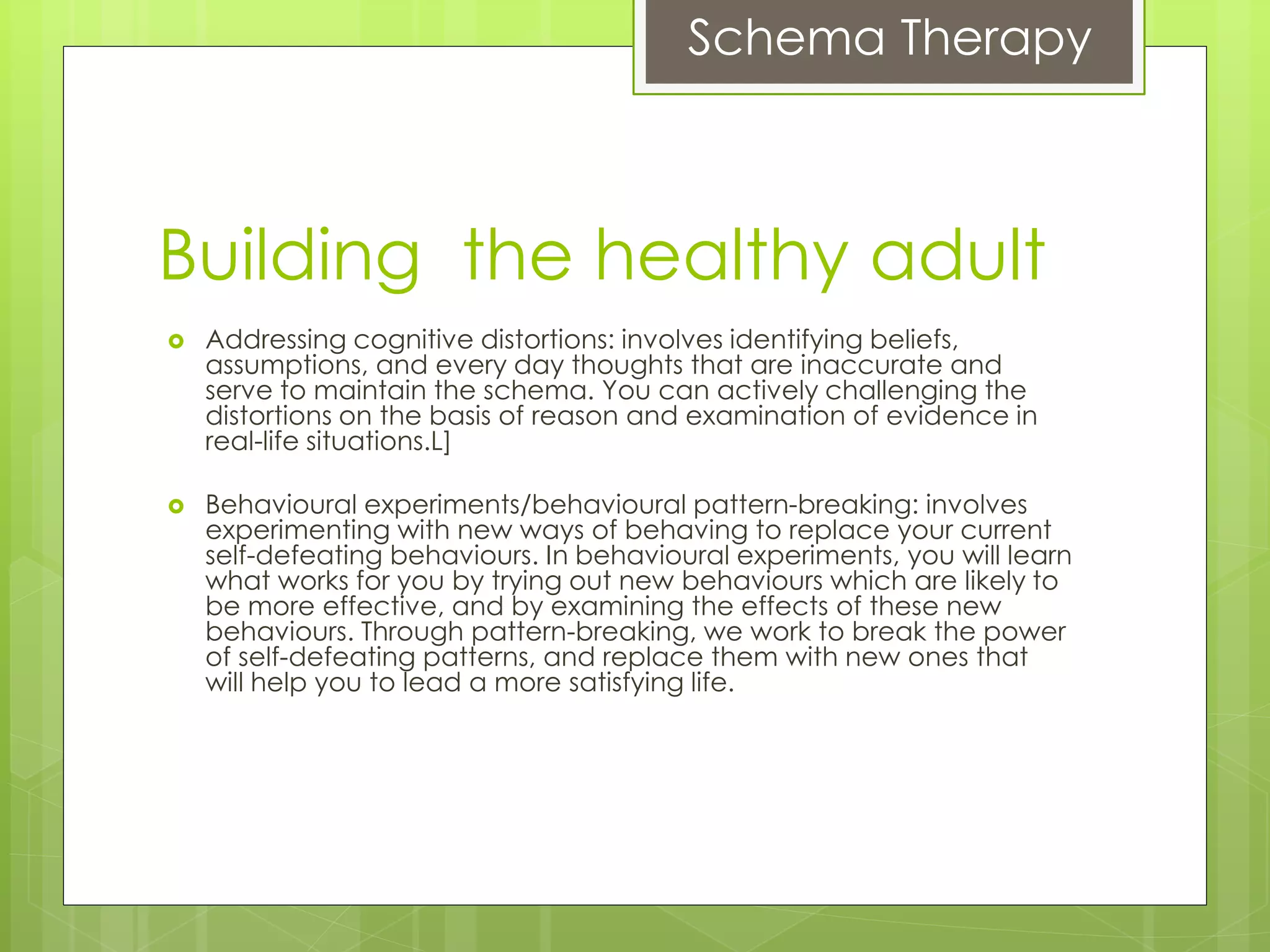 Schema Therapy
Building the healthy adult
 Addressing cognitive distortions: involves identifying beliefs,
assumptions, and every day thoughts that are inaccurate and
serve to maintain the schema. You can actively challenging the
distortions on the basis of reason and examination of evidence in
real-life situations.L]
 Behavioural experiments/behavioural pattern-breaking: involves
experimenting with new ways of behaving to replace your current
self-defeating behaviours. In behavioural experiments, you will learn
what works for you by trying out new behaviours which are likely to
be more effective, and by examining the effects of these new
behaviours. Through pattern-breaking, we work to break the power
of self-defeating patterns, and replace them with new ones that
will help you to lead a more satisfying life.
 