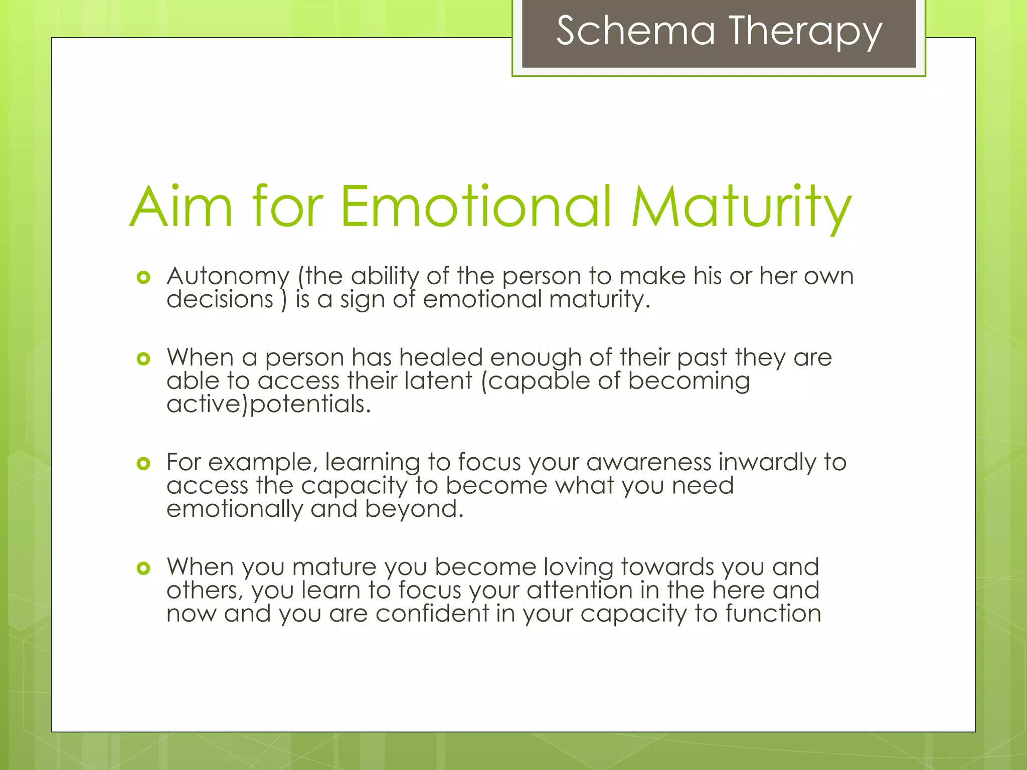 Schema Therapy
Aim for Emotional Maturity
 Autonomy (the ability of the person to make his or her own
decisions ) is a sign of emotional maturity.
 When a person has healed enough of their past they are
able to access their latent (capable of becoming
active)potentials.
 For example, learning to focus your awareness inwardly to
access the capacity to become what you need
emotionally and beyond.
 When you mature you become loving towards you and
others, you learn to focus your attention in the here and
now and you are confident in your capacity to function
 