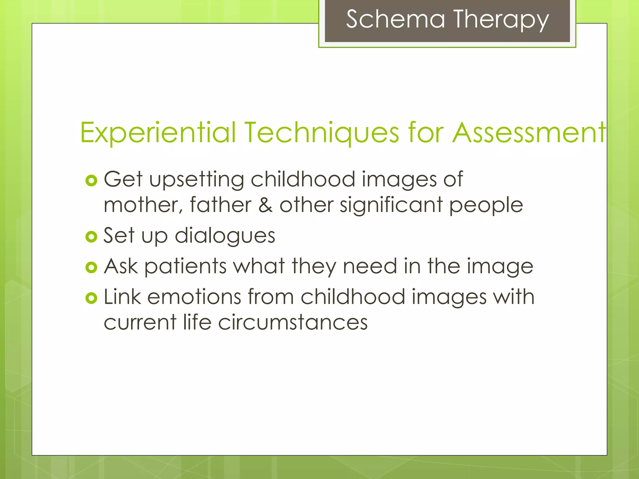Schema Therapy
Experiential Techniques for Assessment
 Get upsetting childhood images of
mother, father & other significant people
 Set up dialogues
 Ask patients what they need in the image
 Link emotions from childhood images with
current life circumstances
 