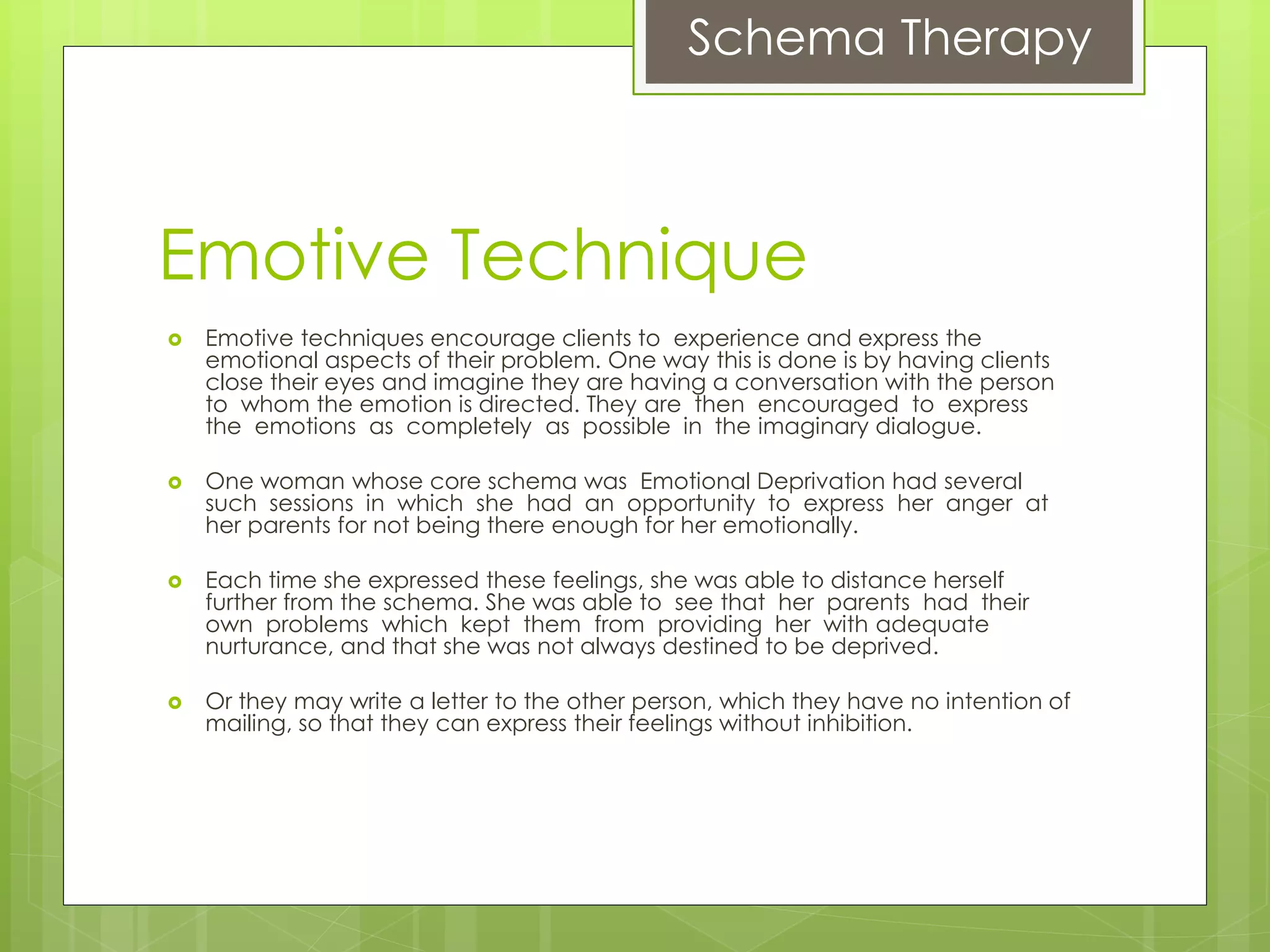 Schema Therapy
Emotive Technique
 Emotive techniques encourage clients to experience and express the
emotional aspects of their problem. One way this is done is by having clients
close their eyes and imagine they are having a conversation with the person
to whom the emotion is directed. They are then encouraged to express
the emotions as completely as possible in the imaginary dialogue.
 One woman whose core schema was Emotional Deprivation had several
such sessions in which she had an opportunity to express her anger at
her parents for not being there enough for her emotionally.
 Each time she expressed these feelings, she was able to distance herself
further from the schema. She was able to see that her parents had their
own problems which kept them from providing her with adequate
nurturance, and that she was not always destined to be deprived.
 Or they may write a letter to the other person, which they have no intention of
mailing, so that they can express their feelings without inhibition.
 