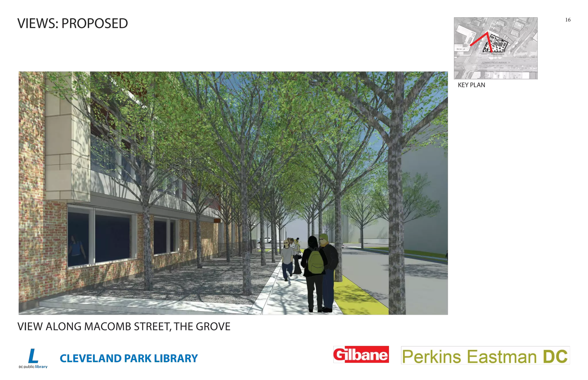 CLEVELAND PARK LIBRARY
16
VIEWS: PROPOSED
VIEW ALONG MACOMB STREET, THE GROVE
KEY PLAN
SITE PLAN
CONNECTICUT AVENUE
MACOMBSTREET
NEW
ARK
STREET
CONNECTICUT AVENUEAA
MMAACC
TREE
OMBSTR
O
EEETT
NNEEWW
K
STRE
ARK
A
WWW
ET
UP
UP
DN
15'
- 0"
 