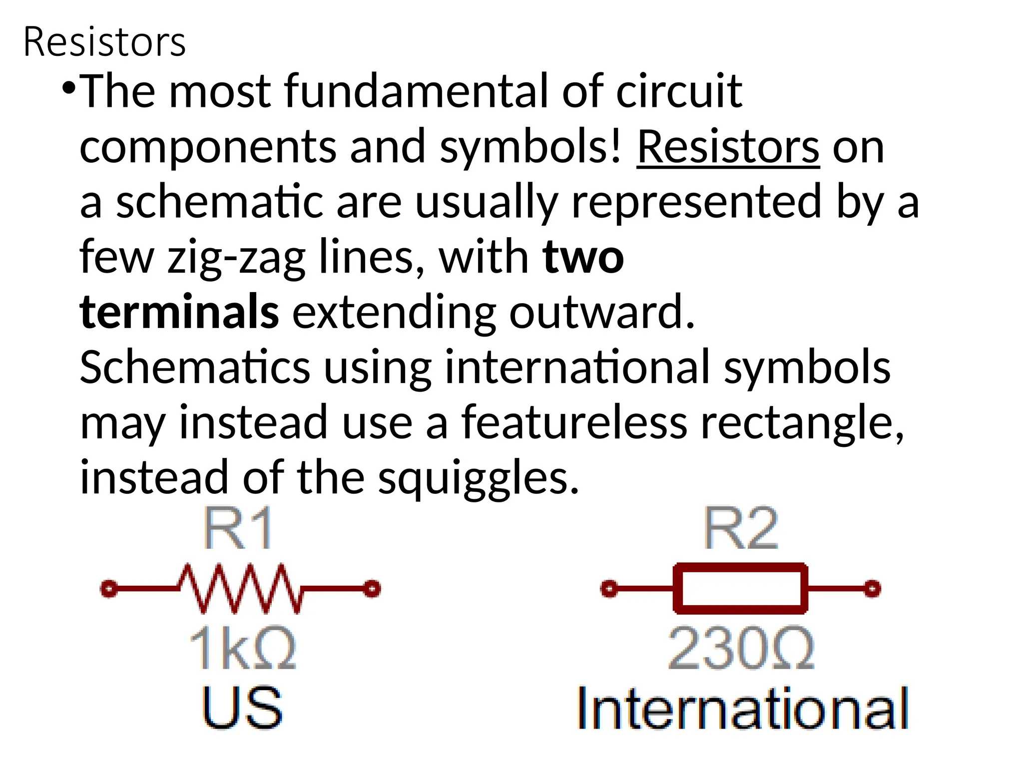 Resistors
•The most fundamental of circuit
components and symbols! Resistors on
a schematic are usually represented by a
few zig-zag lines, with two
terminals extending outward.
Schematics using international symbols
may instead use a featureless rectangle,
instead of the squiggles.
 
