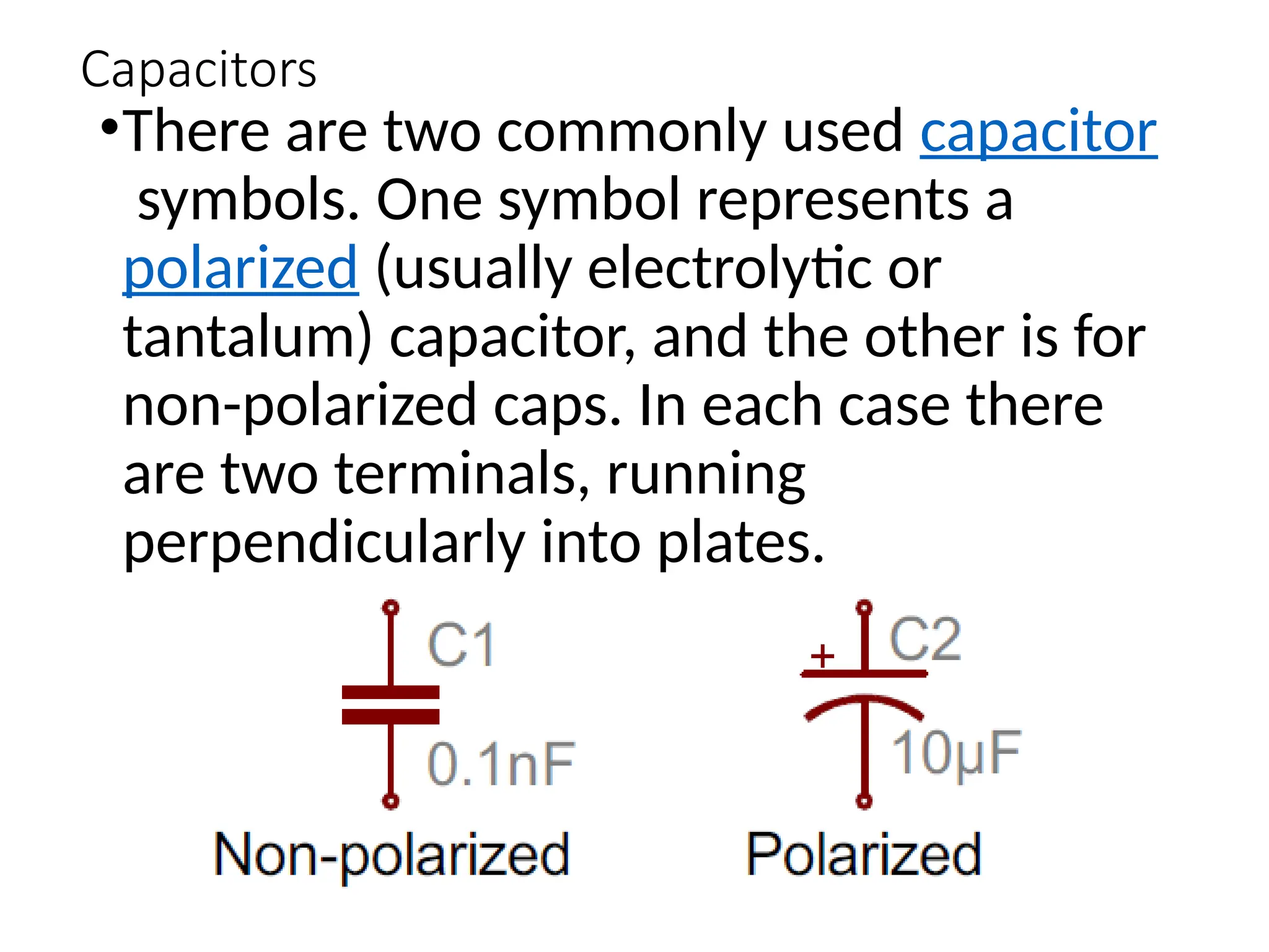 Capacitors
•There are two commonly used capacitor
symbols. One symbol represents a
polarized (usually electrolytic or
tantalum) capacitor, and the other is for
non-polarized caps. In each case there
are two terminals, running
perpendicularly into plates.
 