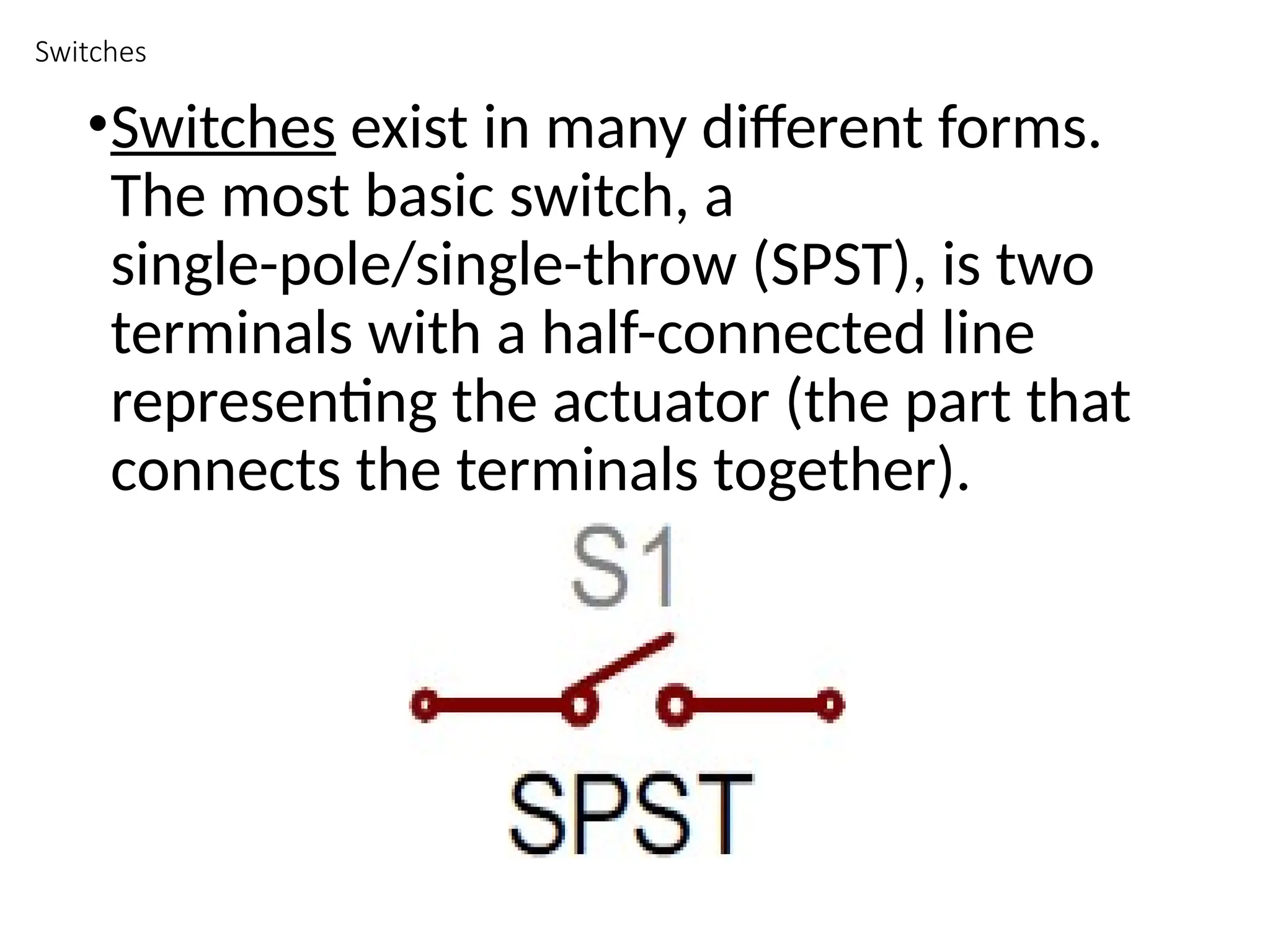Switches
•Switches exist in many different forms.
The most basic switch, a
single-pole/single-throw (SPST), is two
terminals with a half-connected line
representing the actuator (the part that
connects the terminals together).
 