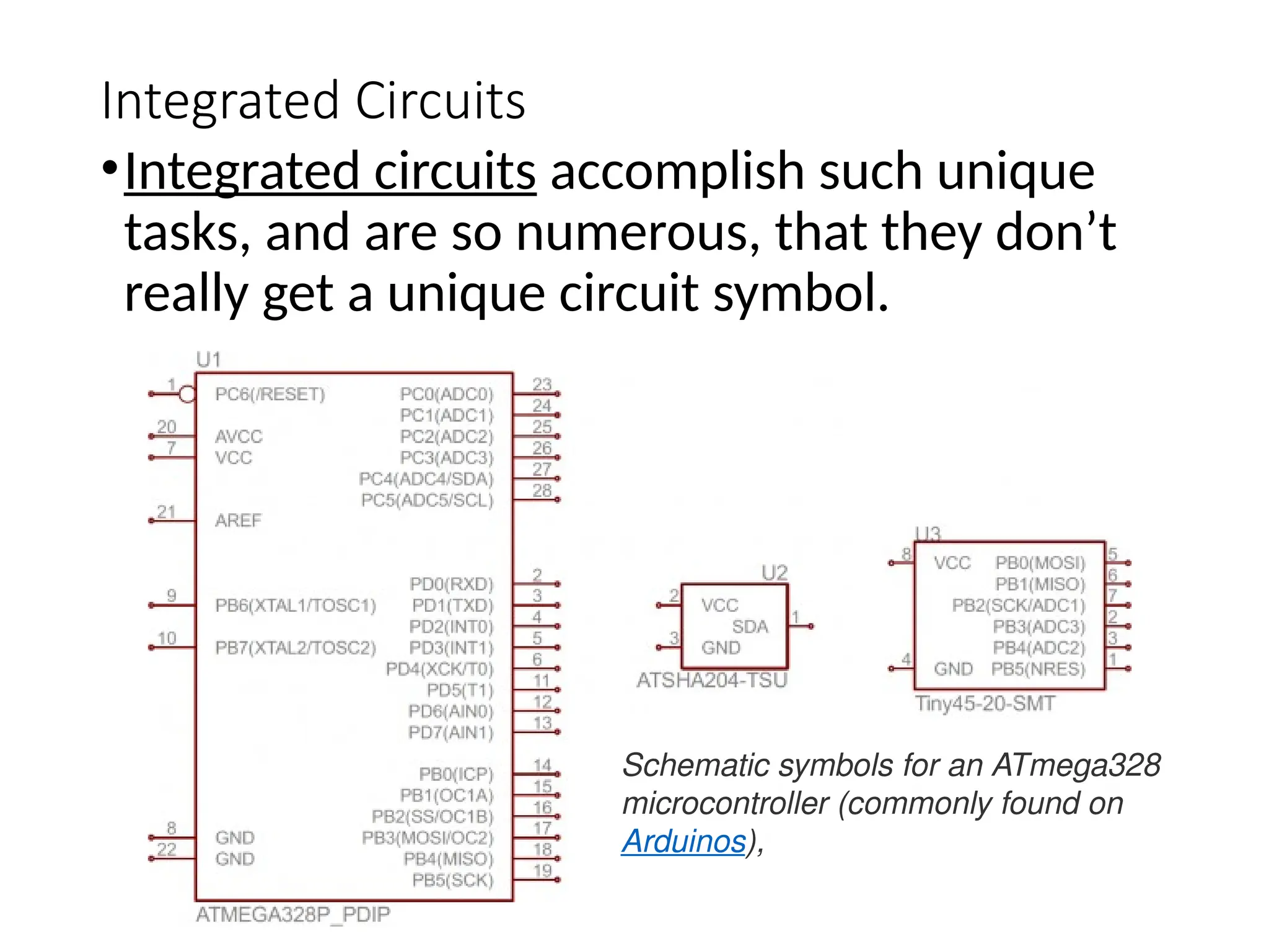 Integrated Circuits
•Integrated circuits accomplish such unique
tasks, and are so numerous, that they don’t
really get a unique circuit symbol.
Schematic symbols for an ATmega328
microcontroller (commonly found on
Arduinos),
 