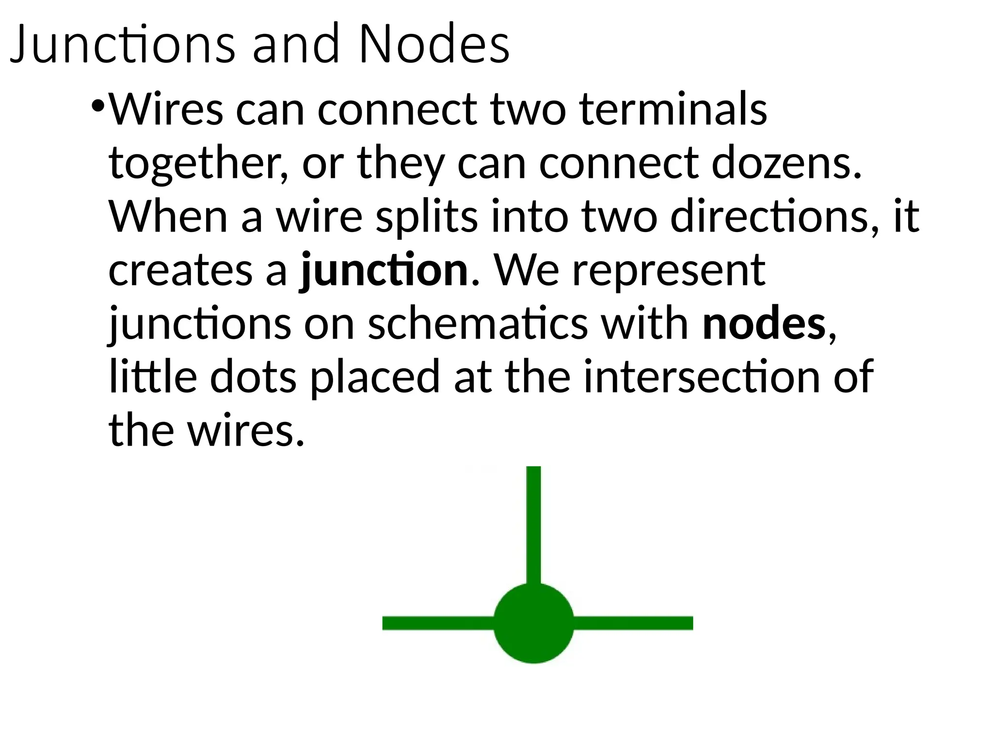 Junctions and Nodes
•Wires can connect two terminals
together, or they can connect dozens.
When a wire splits into two directions, it
creates a junction. We represent
junctions on schematics with nodes,
little dots placed at the intersection of
the wires.
 