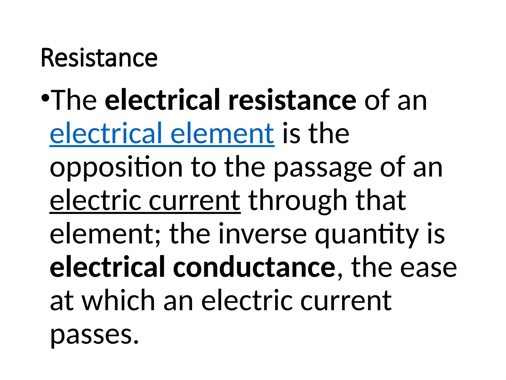 Resistance
•The electrical resistance of an
electrical element is the
opposition to the passage of an
electric current through that
element; the inverse quantity is
electrical conductance, the ease
at which an electric current
passes.
 