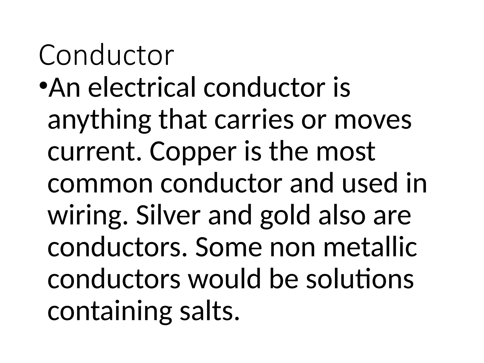 Conductor
•An electrical conductor is
anything that carries or moves
current. Copper is the most
common conductor and used in
wiring. Silver and gold also are
conductors. Some non metallic
conductors would be solutions
containing salts.
 