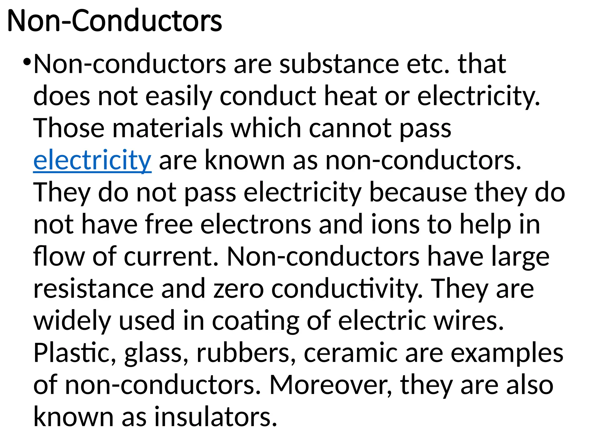 Non-Conductors
•Non-conductors are substance etc. that
does not easily conduct heat or electricity.
Those materials which cannot pass
electricity are known as non-conductors.
They do not pass electricity because they do
not have free electrons and ions to help in
flow of current. Non-conductors have large
resistance and zero conductivity. They are
widely used in coating of electric wires.
Plastic, glass, rubbers, ceramic are examples
of non-conductors. Moreover, they are also
known as insulators.
 