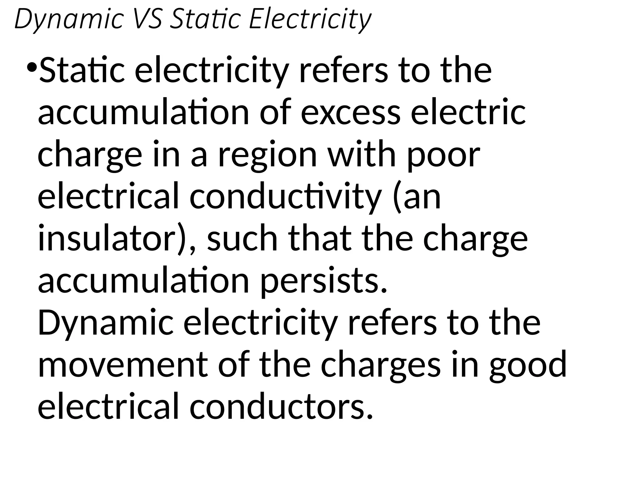 Dynamic VS Static Electricity
•Static electricity refers to the
accumulation of excess electric
charge in a region with poor
electrical conductivity (an
insulator), such that the charge
accumulation persists.
Dynamic electricity refers to the
movement of the charges in good
electrical conductors.
 