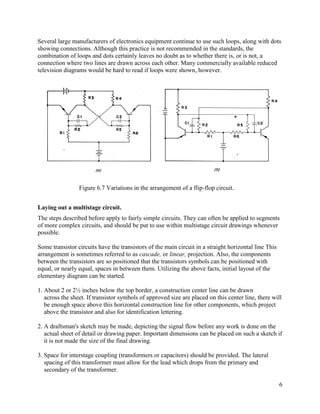 6
Several large manufacturers of electronics equipment continue to use such loops, along with dots
showing connections. Although this practice is not recommended in the standards, the
combination of loops and dots certainly leaves no doubt as to whether there is, or is not, a
connection where two lines are drawn across each other. Many commercially available reduced
television diagrams would be hard to read if loops were shown, however.
Laying out a multistage circuit.
The steps described before apply to fairly simple circuits. They can often be applied to segments
of more complex circuits, and should be put to use within multistage circuit drawings whenever
possible.
Some transistor circuits have the transistors of the main circuit in a straight horizontal line This
arrangement is sometimes referred to as cascade, or linear, projection. Also, the components
between the transistors are so positioned that the transistors symbols can be positioned with
equal, or nearly equal, spaces in between them. Utilizing the above facts, initial layout of the
elementary diagram can be started.
1. About 2 or 2½ inches below the top border, a construction center line can be drawn
across the sheet. If transistor symbols of approved size are placed on this center line, there will
be enough space above this horizontal construction line for other components, which project
above the transistor and also for identification lettering.
2. A draftsman's sketch may be made, depicting the signal flow before any work is done on the
actual sheet of detail or drawing paper. Important dimensions can be placed on such a sketch if
it is not made the size of the final drawing.
3. Space for interstage coupling (transformers or capacitors) should be provided. The lateral
spacing of this transformer must allow for the lead which drops from the primary and
secondary of the transformer.
Figure 6.7 Variations in the arrangement of a flip-flop circuit.
 