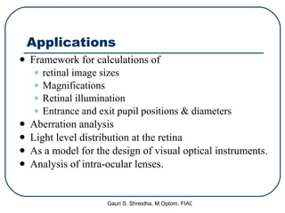 Applications Framework for calculations of  retinal image sizes Magnifications Retinal illumination Entrance and exit pupil positions & diameters Aberration analysis Light level distribution at the retina As a model for the design of visual optical instruments. Analysis of intra-ocular lenses. 