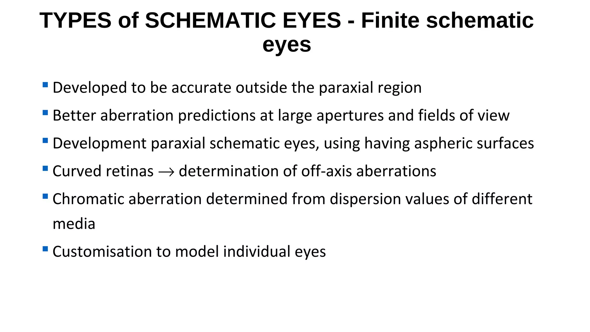 TYPES of SCHEMATIC EYES - Finite schematic
eyes
 Developed to be accurate outside the paraxial region
 Better aberration predictions at large apertures and fields of view
 Development paraxial schematic eyes, using having aspheric surfaces
 Curved retinas → determination of off-axis aberrations
 Chromatic aberration determined from dispersion values of different
media
 Customisation to model individual eyes

 