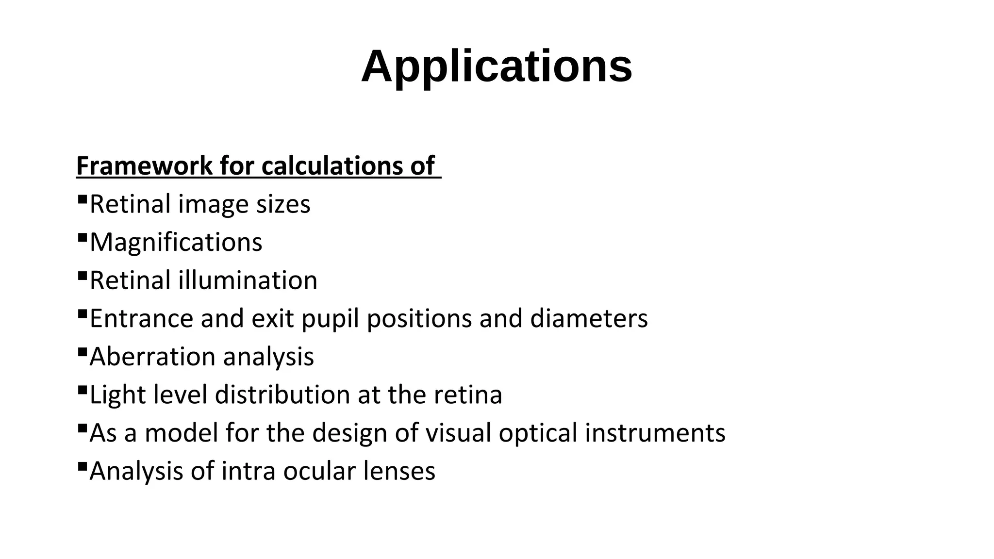 Applications
Framework for calculations of
Retinal image sizes
Magnifications
Retinal illumination
Entrance and exit pupil positions and diameters
Aberration analysis
Light level distribution at the retina
As a model for the design of visual optical instruments
Analysis of intra ocular lenses

 