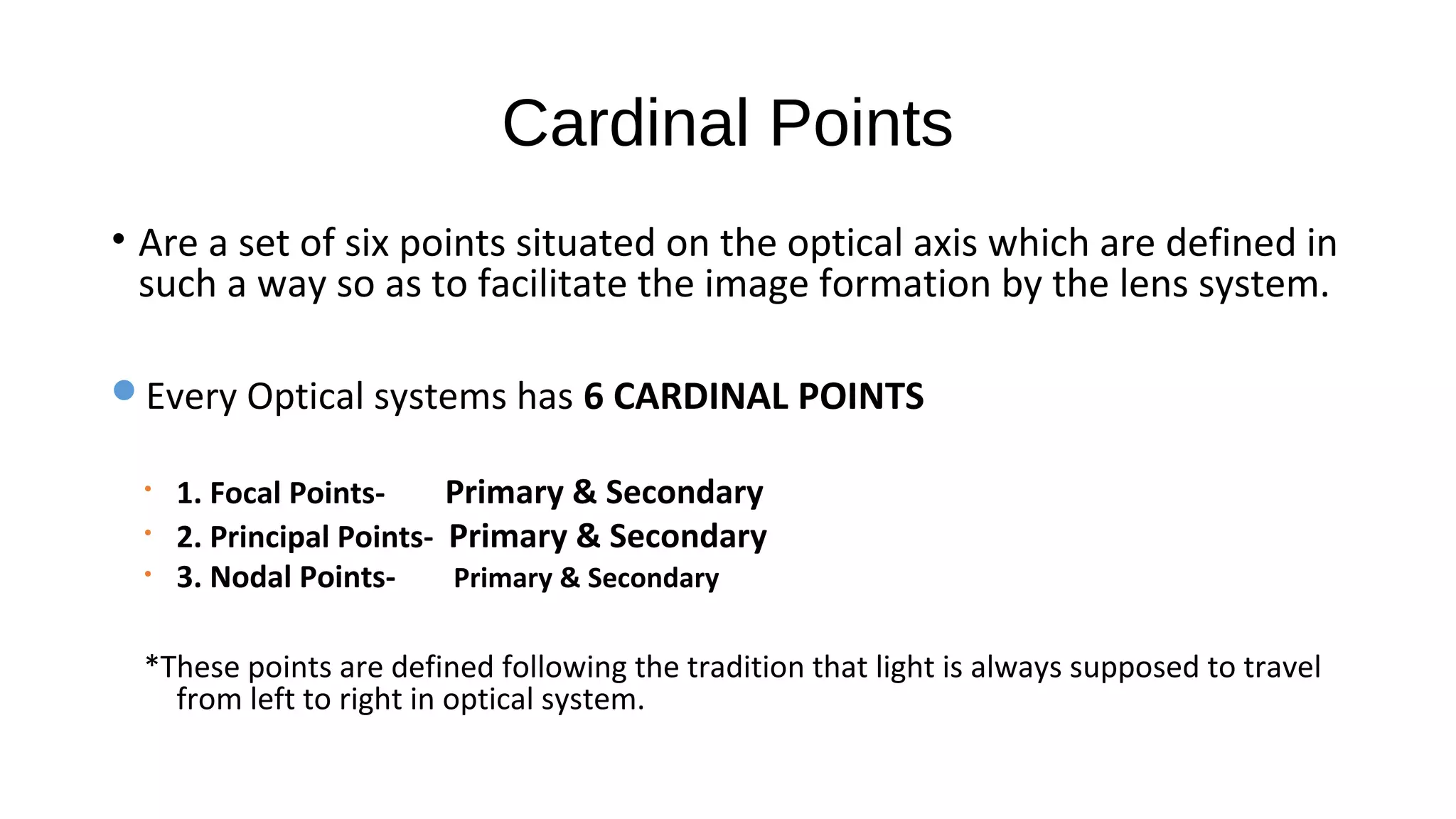 Cardinal Points
• Are a set of six points situated on the optical axis which are defined in
such a way so as to facilitate the image formation by the lens system.
Every Optical systems has 6 CARDINAL POINTS
•
•
•

1. Focal PointsPrimary & Secondary
2. Principal Points- Primary & Secondary
3. Nodal PointsPrimary & Secondary

*These points are defined following the tradition that light is always supposed to travel
from left to right in optical system.

 