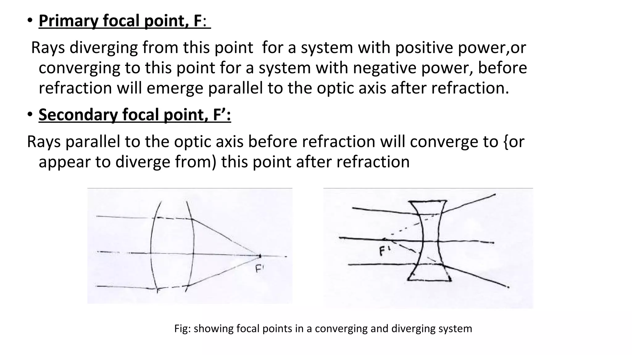 • Primary focal point, F:
Rays diverging from this point for a system with positive power,or
converging to this point for a system with negative power, before
refraction will emerge parallel to the optic axis after refraction.
• Secondary focal point, F’:
Rays parallel to the optic axis before refraction will converge to {or
appear to diverge from) this point after refraction

Fig: showing focal points in a converging and diverging system

 