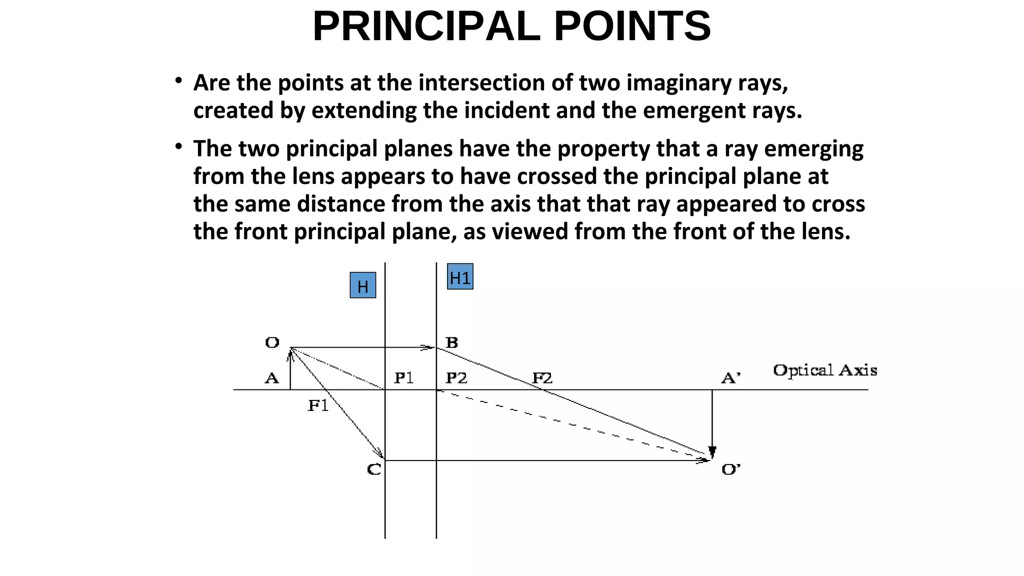 PRINCIPAL POINTS
• Are the points at the intersection of two imaginary rays,
created by extending the incident and the emergent rays.
• The two principal planes have the property that a ray emerging
from the lens appears to have crossed the principal plane at
the same distance from the axis that that ray appeared to cross
the front principal plane, as viewed from the front of the lens.
H

H1

 