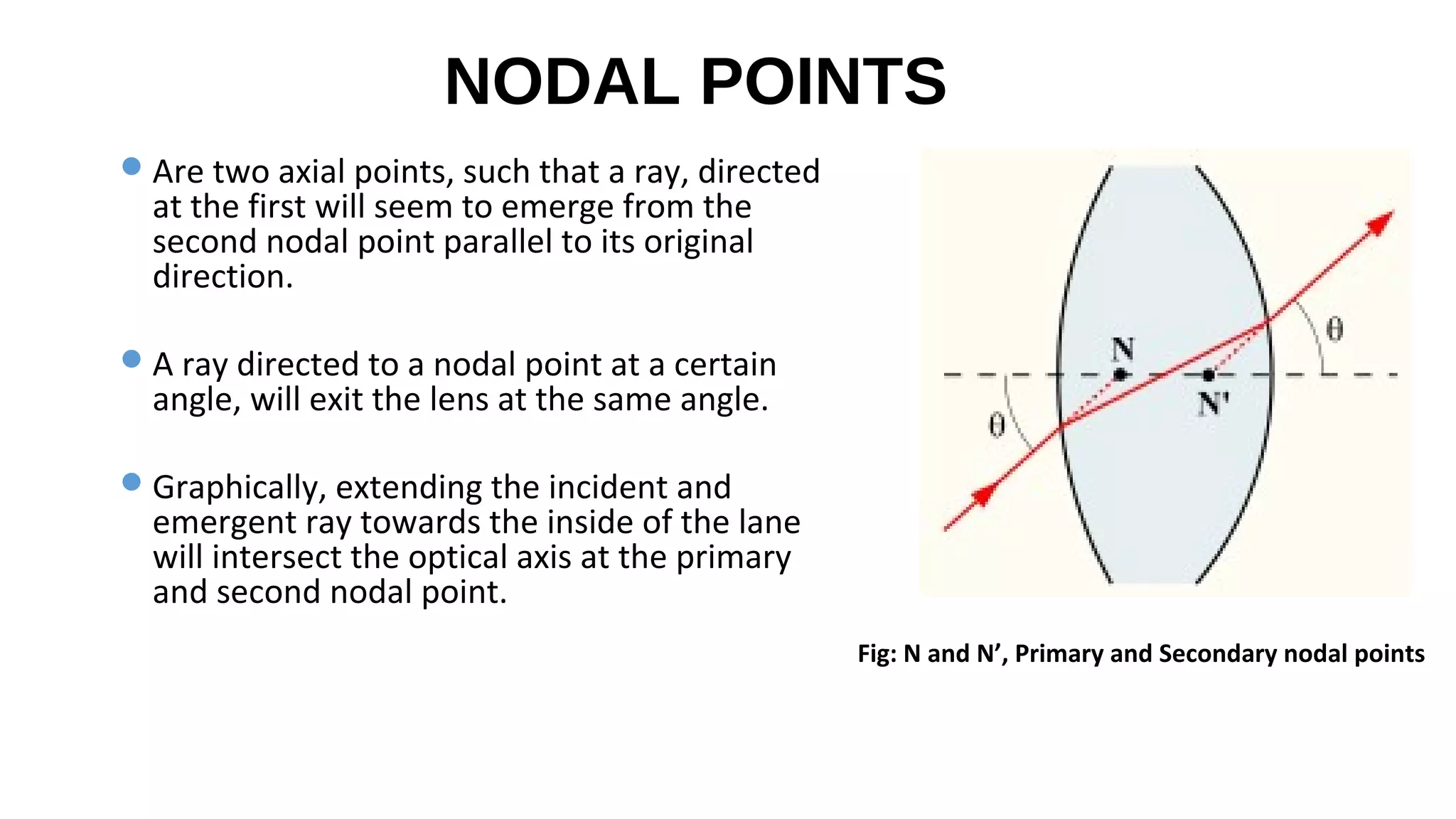 NODAL POINTS
 Are two axial points, such that a ray, directed

at the first will seem to emerge from the
second nodal point parallel to its original
direction.

 A ray directed to a nodal point at a certain

angle, will exit the lens at the same angle.

 Graphically, extending the incident and

emergent ray towards the inside of the lane
will intersect the optical axis at the primary
and second nodal point.
Fig: N and N’, Primary and Secondary nodal points

 