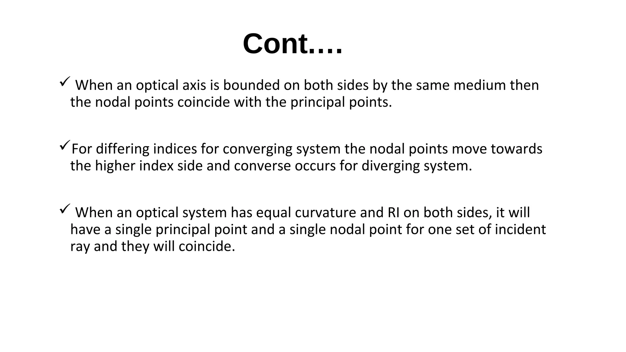 Cont.…
 When an optical axis is bounded on both sides by the same medium then
the nodal points coincide with the principal points.
For differing indices for converging system the nodal points move towards
the higher index side and converse occurs for diverging system.
 When an optical system has equal curvature and RI on both sides, it will
have a single principal point and a single nodal point for one set of incident
ray and they will coincide.

 