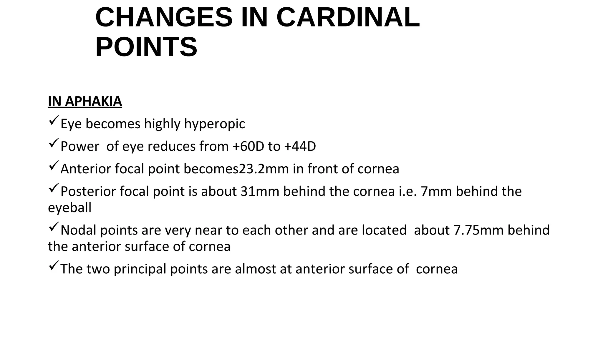 CHANGES IN CARDINAL
POINTS
IN APHAKIA
Eye becomes highly hyperopic
Power of eye reduces from +60D to +44D
Anterior focal point becomes23.2mm in front of cornea
Posterior focal point is about 31mm behind the cornea i.e. 7mm behind the
eyeball
Nodal points are very near to each other and are located about 7.75mm behind
the anterior surface of cornea
The two principal points are almost at anterior surface of cornea

 