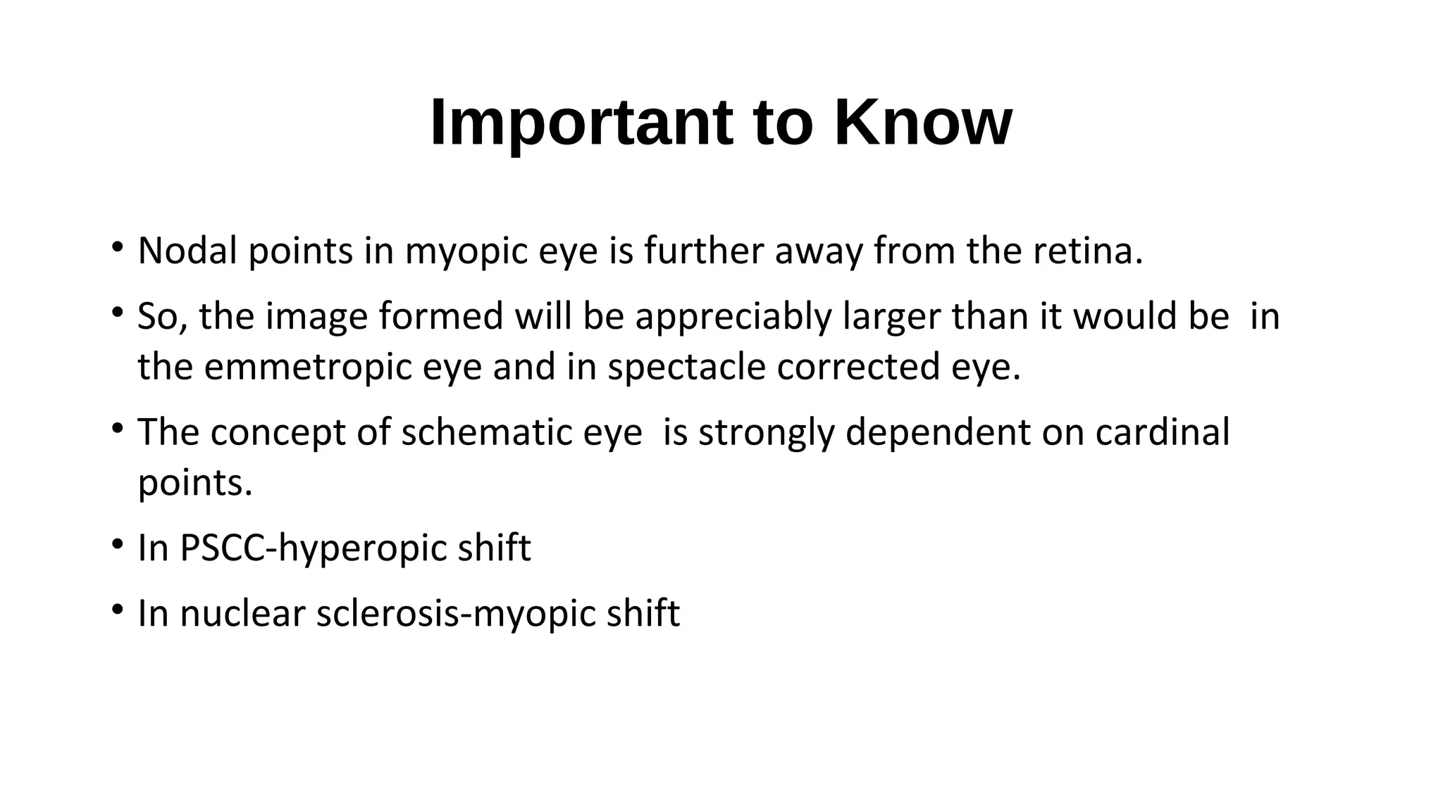 Important to Know
• Nodal points in myopic eye is further away from the retina.
• So, the image formed will be appreciably larger than it would be in
the emmetropic eye and in spectacle corrected eye.
• The concept of schematic eye is strongly dependent on cardinal
points.
• In PSCC-hyperopic shift
• In nuclear sclerosis-myopic shift

 