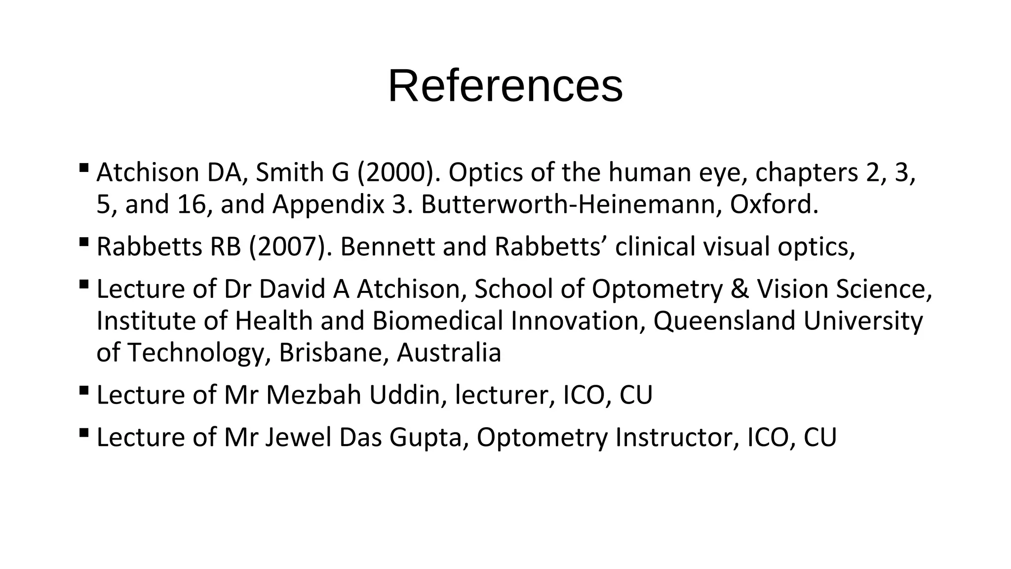 References
 Atchison DA, Smith G (2000). Optics of the human eye, chapters 2, 3,
5, and 16, and Appendix 3. Butterworth-Heinemann, Oxford.
 Rabbetts RB (2007). Bennett and Rabbetts’ clinical visual optics,
 Lecture of Dr David A Atchison, School of Optometry & Vision Science,
Institute of Health and Biomedical Innovation, Queensland University
of Technology, Brisbane, Australia
 Lecture of Mr Mezbah Uddin, lecturer, ICO, CU
 Lecture of Mr Jewel Das Gupta, Optometry Instructor, ICO, CU

 