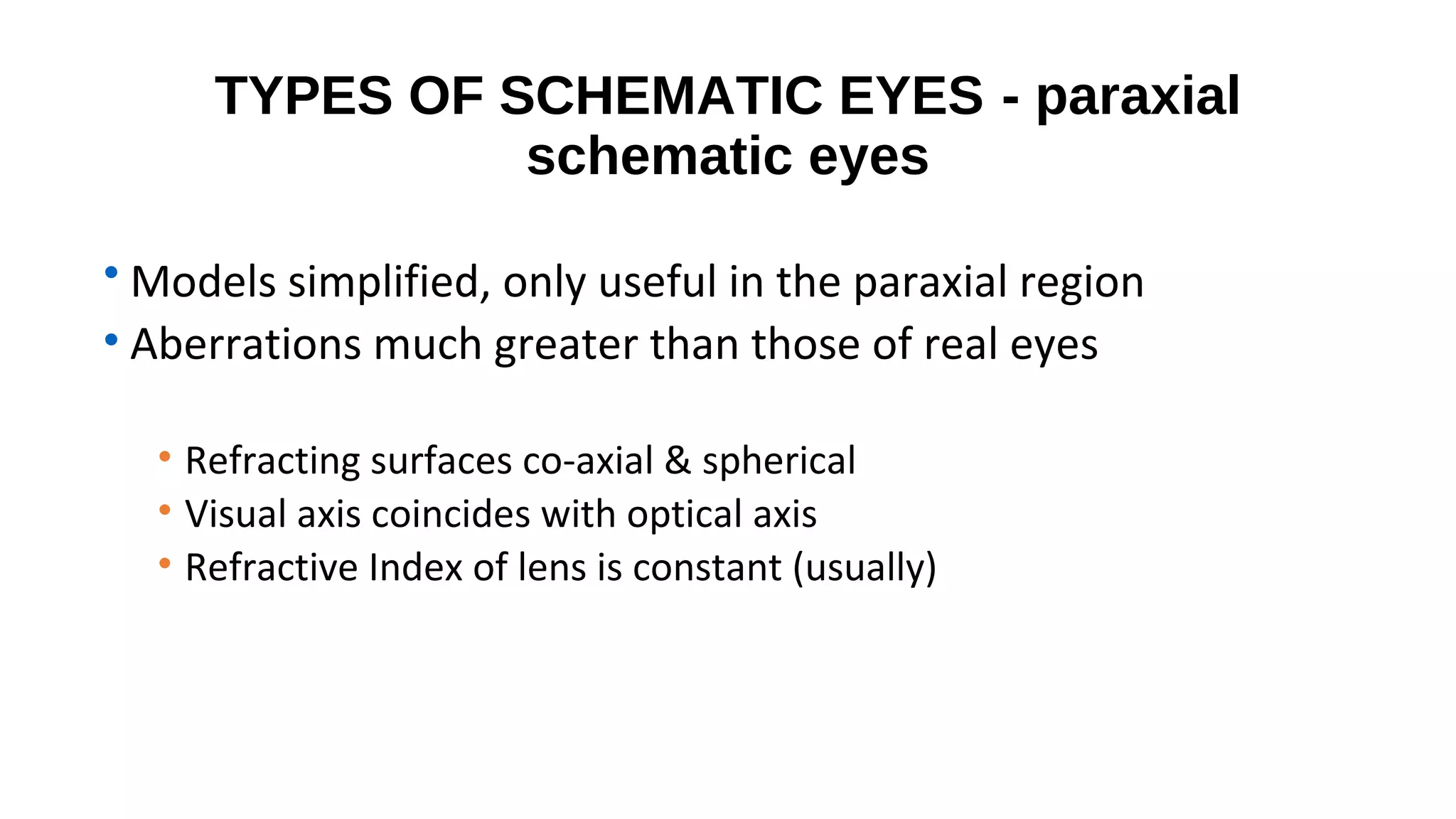 TYPES OF SCHEMATIC EYES - paraxial
schematic eyes
• Models simplified, only useful in the paraxial region
• Aberrations much greater than those of real eyes
• Refracting surfaces co-axial & spherical
• Visual axis coincides with optical axis
• Refractive Index of lens is constant (usually)

 