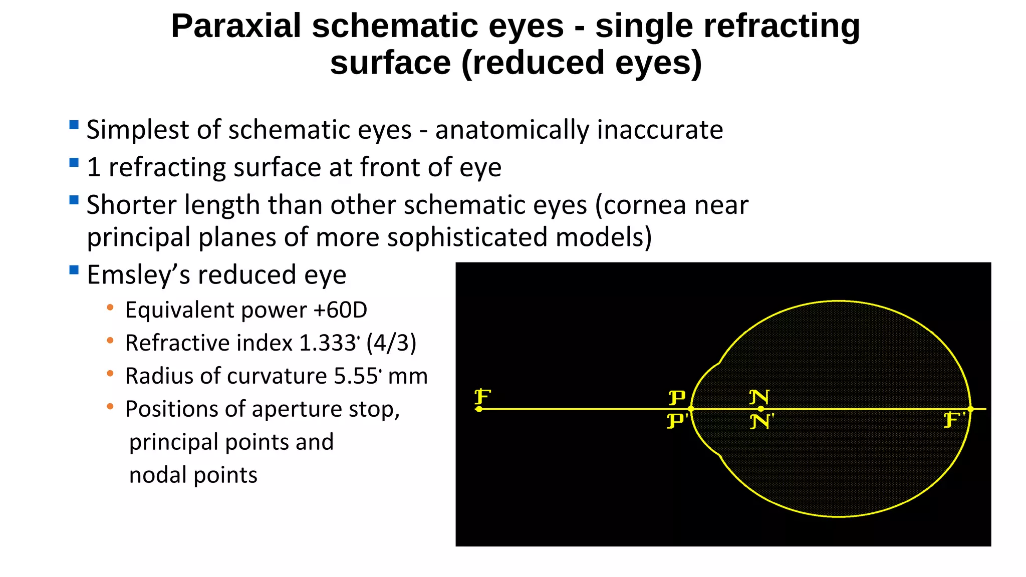Paraxial schematic eyes - single refracting
surface (reduced eyes)
 Simplest of schematic eyes - anatomically inaccurate
 1 refracting surface at front of eye
 Shorter length than other schematic eyes (cornea near
principal planes of more sophisticated models)
 Emsley’s reduced eye
•
•
•
•

Equivalent power +60D
Refractive index 1.333• (4/3)
Radius of curvature 5.55• mm
Positions of aperture stop,
principal points and
nodal points

 