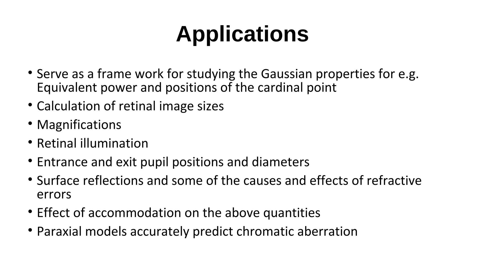 Applications
• Serve as a frame work for studying the Gaussian properties for e.g.
Equivalent power and positions of the cardinal point
• Calculation of retinal image sizes
• Magnifications
• Retinal illumination
• Entrance and exit pupil positions and diameters
• Surface reflections and some of the causes and effects of refractive
errors
• Effect of accommodation on the above quantities
• Paraxial models accurately predict chromatic aberration

 