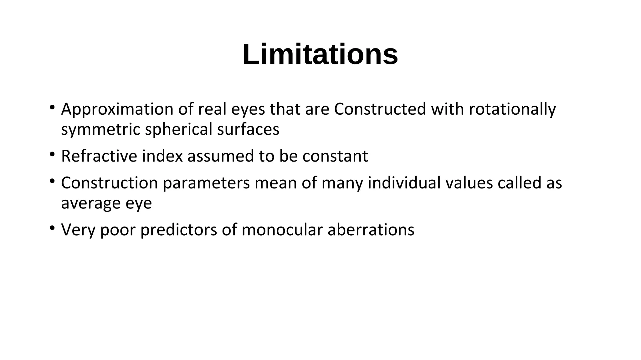 Limitations
• Approximation of real eyes that are Constructed with rotationally
symmetric spherical surfaces
• Refractive index assumed to be constant
• Construction parameters mean of many individual values called as
average eye
• Very poor predictors of monocular aberrations

 