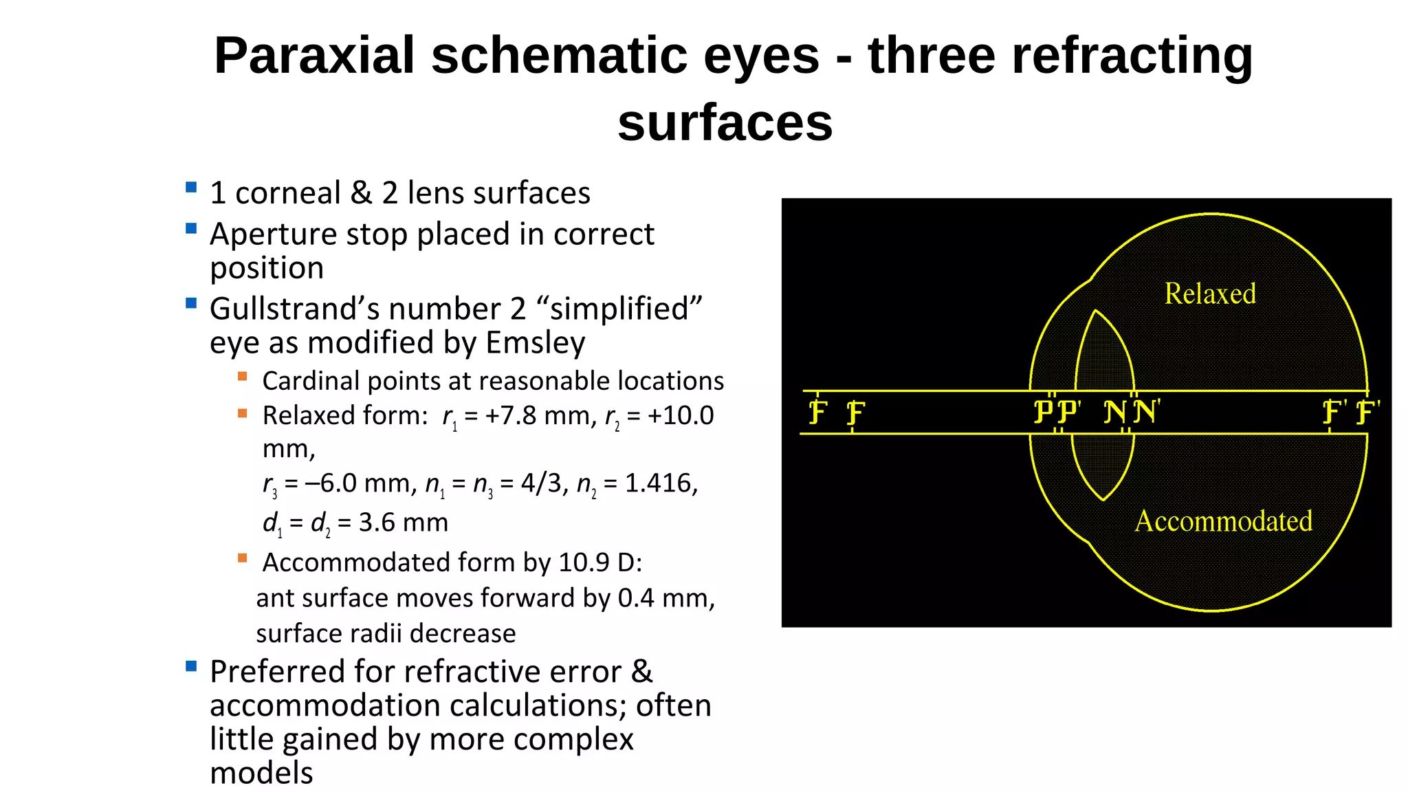 Paraxial schematic eyes - three refracting
surfaces
 1 corneal & 2 lens surfaces
 Aperture stop placed in correct
position
 Gullstrand’s number 2 “simplified”
eye as modified by Emsley

 Cardinal points at reasonable locations
 Relaxed form: r1 = +7.8 mm, r2 = +10.0
mm,
r3 = –6.0 mm, n1 = n3 = 4/3, n2 = 1.416,
d1 = d2 = 3.6 mm
 Accommodated form by 10.9 D:
ant surface moves forward by 0.4 mm,
surface radii decrease

 Preferred for refractive error &
accommodation calculations; often
little gained by more complex
models

 