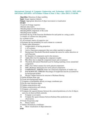 International Journal of Computer Engineering and Technology (IJCET), ISSN 0976-
6367(Print), ISSN 0976 – 6375(Online) Volume 4, Issue 3, May – June (2013), © IAEME
41
Algorithm: Detection of object mobility
Input: Image sequence datasets
Output: Appropriate detection of object movement in visualization
START
1 Load set of image sequence
2 Returns data matrix
3 Reading Indexed individual frames
4 Reading RGB components of the scene
5 Reading frame number
6 Estimate the log of the Gaussian distribution for each point in x using µ and σ.
7 x=matrix of column-wise data points.
8 µ =column vector
9 σ =Covariance matrix of respective size
10 Estimate the log probability for each column in x-centered.
11 Deploy other parameters:
12 weight=matrix of mixing proportion
13 σ =Covariance
14 Active_Gaussian=components that were either matched or replaced.
15 Background_Threshold=Threshold standard deviation for outlier detection on
each Gaussian.
16 K= Quantity of components used in the mixtures.
17 Alpha=How fast for adapting the component weights
18 Rho=How fast to adapt the component means and covariances
19 Threshold_Deviation=Threshold used for finding matching versus unmatched
components
20 INIT_Var= Initial variance for newly placed components
21 INIT_MixProp= Initial prior for newly placed components
22 COMPONENT_THRESH: Filter out connected components of smaller size
23 BACKGROUND_THRESH: Percentage of weight that must be accounted for
by background models
24 Design a helper function for structure of Kalman filtering
25 Define Kalman State type
26 Create best background image
27 Computes a β probability density on image coordinates pos
28 Set the state transition matrix
29 Update using position only
30 Update using position and velocity
31 Compute a cost matrix
32 Computes the squared distance between the centroid predictions of a list of objects
and a list of observed blob centroids.
33 Compute a cost matrix
34 Compute the square distance between Kalman filter predictions and
observations
35 Create foreground_map
36 Binary matrix
37 Define chromaticity coordinates
38 Show visualization of object detection
END
 