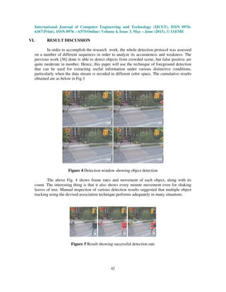 International Journal of Computer Engineering and Technology (IJCET), ISSN 0976-
6367(Print), ISSN 0976 – 6375(Online) Volume 4, Issue 3, May – June (2013), © IAEME
42
VI. RESULT DISCUSSION
In order to accomplish the research work, the whole detection protocol was assessed
on a number of different sequences in order to analyze its accurateness and weakness. The
previous work [36] done is able to detect objects from crowded scene, but false positive are
quite moderate in number. Hence, this paper will use the technique of foreground detection
that can be used for extracting useful information under various distinctive conditions,
particularly when the data stream is recoded in different color space. The cumulative results
obtained are as below in Fig.3
Figure 4 Detection window showing object detection
The above Fig. 4 shows frame rates and movement of each object, along with its
count. The interesting thing is that it also shows every minute movement even for shaking
leaves of tree. Manual inspection of various detection results suggested that multiple object
tracking using the devised association technique performs adequately in many situations.
Figure 5 Result showing successful detection rate
 