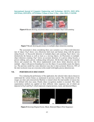 International Journal of Computer Engineering and Technology (IJCET), ISSN 0976-
6367(Print), ISSN 0976 – 6375(Online) Volume 4, Issue 3, May – June (2013), © IAEME
43
Figure 6 Result showing successful detection of multiple-object and counting
Figure 7 Result showing preciseness in multiple-object detection counting
The assessment is done considering three case scenarios e.g. i) Successful detection
rate of object: Fig.5 shows very effectively both truck and human along with the person
riding bicycle. ii) Successful detection of multiple-object and counting: Fig.6 shows very
distinctively the human as well as truck as a moving objects. iii) Preciseness in multiple-
object detection counting: Fig.7 shows an accurate detection of a person riding bicycle, a
person walking, and a person .walking along with pram. All the three objects are accurately
shown and counted too. The above implemented result shows better detection rate for
multiple object with precise bounding box over the object. It successfully counts the objects
too. The previous model has some detection issue due to inter-occlusion. However, 95% of
the inter-occlusion issue are overcome in this model with highly precise detection rate.
VII. PERFORMANCE DISCUSSION
For evaluating the performance of the application, the selected video clip in chosen to
understand the various frames as mentioned in previous section. The classifications of the
images are done and consecutively Machine is trained where the total number of classes has
to be defined with class name. Finally object recognition module is executed. This video
segmentation method was applied on three different video sequences one of which are
depicted in Fig 8 and Fig 9, which represents original pictures, mask, and detected Object.
Figure 8 showing Original Scene, Mask, Detected Object (First Sequence)
 