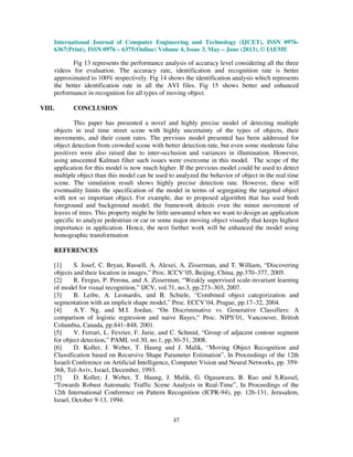 International Journal of Computer Engineering and Technology (IJCET), ISSN 0976-
6367(Print), ISSN 0976 – 6375(Online) Volume 4, Issue 3, May – June (2013), © IAEME
47
Fig 13 represents the performance analysis of accuracy level considering all the three
videos for evaluation. The accuracy rate, identification and recognition rate is better
approximated to 100% respectively. Fig 14 shows the identification analysis which represents
the better identification rate in all the AVI files. Fig 15 shows better and enhanced
performance in recognition for all types of moving object.
VIII. CONCLUSION
This paper has presented a novel and highly precise model of detecting multiple
objects in real time street scene with highly uncertainty of the types of objects, their
movements, and their count rates. The previous model presented has been addressed for
object detection from crowded scene with better detection rate, but even some moderate false
positives were also raised due to inter-occlusion and variances in illumination. However,
using unscented Kalman filter such issues were overcome in this model. The scope of the
application for this model is now much higher. If the previous model could be used to detect
multiple object than this model can be used to analyzed the behavior of object in the real time
scene. The simulation result shows highly precise detection rate. However, these will
eventuality limits the specification of the model in terms of segregating the targeted object
with not so important object. For example, due to proposed algorithm that has used both
foreground and background model, the framework detects even the minor movement of
leaves of trees. This property might be little unwanted when we want to design an application
specific to analyze pedestrian or car or some major moving object visually that keeps highest
importance in application. Hence, the next further work will be enhanced the model using
homographic transformation
REFERENCES
[1] S. Josef, C. Bryan, Russell, A. Alexei, A. Zisserman, and T. William, “Discovering
objects and their location in images,” Proc. ICCV’05, Beijing, China, pp.370–377, 2005.
[2] R. Fergus, P. Perona, and A. Zisserman, “Weakly supervised scale-invariant learning
of model for visual recognition,” IJCV, vol.71, no.3, pp.273–303, 2007.
[3] B. Leibe, A. Leonardis, and B. Schiele, “Combined object categorization and
segmentation with an implicit shape model,” Proc. ECCV’04, Prague, pp.17–32, 2004.
[4] A.Y. Ng, and M.I. Jordan, “On Discriminative vs. Generative Classifiers: A
comparison of logistic regression and naive Bayes,“ Proc. NIPS’01, Vancouver, British
Columbia, Canada, pp.841–848, 2001.
[5] V. Ferrari, L. Fevrier, F. Jurie, and C. Schmid, “Group of adjacent contour segment
for object detection,” PAMI, vol.30, no.1, pp.30–51, 2008.
[6] D. Koller, J. Weber, T. Haung and J. Malik, “Moving Object Recognition and
Classification based on Recursive Shape Parameter Estimation”, In Proceedings of the 12th
Israeli Conference on Artificial Intelligence, Computer Vision and Neural Networks, pp. 359-
368, Tel-Aviv, Israel, December, 1993.
[7] D. Koller, J. Weber, T. Haung, J. Malik, G. Ogasawara, B. Rao and S.Russel,
“Towards Robust Automatic Traffic Scene Analysis in Real-Time”, In Proceedings of the
12th International Conference on Pattern Recognition (ICPR-94), pp. 126-131, Jerusalem,
Israel, October 9-13, 1994.
 