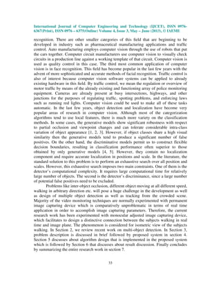 International Journal of Computer Engineering and Technology (IJCET), ISSN 0976-
6367(Print), ISSN 0976 – 6375(Online) Volume 4, Issue 3, May – June (2013), © IAEME
33
recognition. There are other smaller categories of this ﬁeld that are beginning to be
developed in industry such as pharmaceutical manufacturing applications and trafﬁc
control. Auto manufacturing employs computer vision through the use of robots that put
the cars together. Computer circuit manufacturers use computer vision to visually check
circuits in a production line against a working template of that circuit. Computer vision is
used as quality control in this case. The third most common application of computer
vision is in face recognition. This ﬁeld has become popular in the last few years with the
advent of more sophisticated and accurate methods of facial recognition. Trafﬁc control is
also of interest because computer vision software systems can be applied to already
existing hardware in this ﬁeld. By trafﬁc control, we mean the regulation or overview of
motor trafﬁc by means of the already existing and functioning array of police monitoring
equipment. Cameras are already present at busy intersections, highways, and other
junctions for the purposes of regulating trafﬁc, spotting problems, and enforcing laws
such as running red lights. Computer vision could be used to make all of these tasks
automatic. In the last few years, object detection and localization have become very
popular areas of research in computer vision. Although most of the categorization
algorithms tend to use local features, there is much more variety on the classification
methods. In some cases, the generative models show significant robustness with respect
to partial occlusion and viewpoint changes and can tolerate considerable intra-class
variation of object appearance [1, 2, 3]. However, if object classes share a high visual
similarity then the generative models tend to produce a significant number of false
positives. On the other hand, the discriminative models permit us to construct flexible
decision boundaries, resulting in classification performance often superior to those
obtained by only generative models [4, 5]. However, they contain no localization
component and require accurate localization in positions and scale. In the literature, the
standard solution to this problem is to perform an exhaustive search over all position and
scales. However, this exhaustive search imposes two main constraints. One of them is the
detector’s computational complexity. It requires large computational time for relatively
large number of objects. The second is the detector’s discriminance, since a large number
of potential false positives need to be excluded.
Problems like inter-object occlusion, different object moving at all different speed,
walking in arbitrary direction etc. will pose a huge challenge in the development as well
as design of multiple object detection as well as tracking from the crowded scene.
Majority of the video monitoring techniques are normally experimented with permanent
image capturing device which is comparatively unproblematic in terms of real time
application in order to accomplish image capturing parameters. Therefore, the current
research work has been experimented with monocular adjusted image capturing device,
which facilitates to design a distinctive connection between the subjects walking in real
time and image plane. The phenomenon is considered for isometric view of the subjects
walking. In Section 2, we review recent work on multi-object detection. In Section 3,
problem description is discussed in brief followed by proposed system in section 4.
Section 5 discusses about algorithm design that is implemented in the proposed system
which is followed by Section 6 that discusses about result discussion. Finally concludes
by summarizing the entire research work in section 7.
 