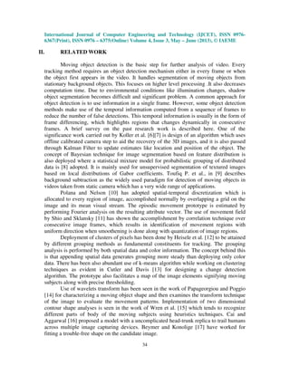 International Journal of Computer Engineering and Technology (IJCET), ISSN 0976-
6367(Print), ISSN 0976 – 6375(Online) Volume 4, Issue 3, May – June (2013), © IAEME
34
II. RELATED WORK
Moving object detection is the basic step for further analysis of video. Every
tracking method requires an object detection mechanism either in every frame or when
the object first appears in the video. It handles segmentation of moving objects from
stationary background objects. This focuses on higher level processing .It also decreases
computation time. Due to environmental conditions like illumination changes, shadow
object segmentation becomes difficult and significant problem. A common approach for
object detection is to use information in a single frame. However, some object detection
methods make use of the temporal information computed from a sequence of frames to
reduce the number of false detections. This temporal information is usually in the form of
frame differencing, which highlights regions that changes dynamically in consecutive
frames. A brief survey on the past research work is described here. One of the
significance work carried out by Koller et al. [6][7] is design of an algorithm which uses
offline calibrated camera step to aid the recovery of the 3D images, and it is also passed
through Kalman Filter to update estimates like location and position of the object. The
concept of Bayesian technique for image segmentation based on feature distribution is
also deployed where a statistical mixture model for probabilistic grouping of distributed
data is [8] adopted. It is mainly used for unsupervised segmentation of textured images
based on local distributions of Gabor coefficients. Toufiq P. et al., in [9] describes
background subtraction as the widely used paradigm for detection of moving objects in
videos taken from static camera which has a very wide range of applications.
Polana and Nelson [10] has adopted spatial-temporal discretization which is
allocated to every region of image, accomplished normally by overlapping a grid on the
image and its mean visual stream. The episodic movement prototype is estimated by
performing Fourier analysis on the resulting attribute vector. The use of movement field
by Shio and Sklansky [11] has shown the accomplishment by correlation technique over
consecutive image frames, which results in identification of movement regions with
uniform direction when smoothening is done along with quantization of image regions.
Deployment of clusters of pixels has been done by Heisele et al. [12] to be attained
by different grouping methods as fundamental constituents for tracking. The grouping
analysis is performed by both spatial data and color information. The concept behind this
is that appending spatial data generates grouping more steady than deploying only color
data. There has been also abundant use of k-means algorithm while working on clustering
techniques as evident in Cutler and Davis [13] for designing a change detection
algorithm. The prototype also facilitates a map of the image elements signifying moving
subjects along with precise thresholding.
Use of wavelets transform has been seen in the work of Papageorgiou and Poggio
[14] for characterizing a moving object shape and then examines the transform technique
of the image to evaluate the movement patterns. Implementation of two dimensional
contour shape analyses is seen in the work of Wren et al. [15] which tends to recognize
different parts of body of the moving subjects using heuristics techniques. Cai and
Aggarwal [16] proposed a model with a uncomplicated head-trunk replica to trail humans
across multiple image capturing devices. Beymer and Konolige [17] have worked for
fitting a trouble-free shape on the candidate image.
 