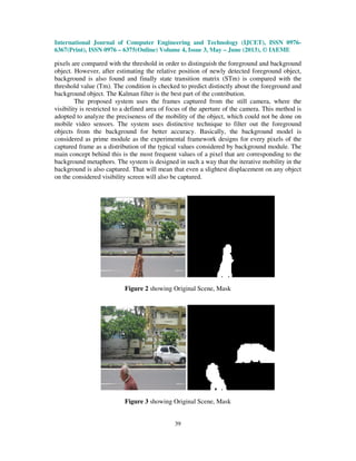 International Journal of Computer Engineering and Technology (IJCET), ISSN 0976-
6367(Print), ISSN 0976 – 6375(Online) Volume 4, Issue 3, May – June (2013), © IAEME
39
pixels are compared with the threshold in order to distinguish the foreground and background
object. However, after estimating the relative position of newly detected foreground object,
background is also found and finally state transition matrix (STm) is compared with the
threshold value (Tm). The condition is checked to predict distinctly about the foreground and
background object. The Kalman filter is the best part of the contribution.
The proposed system uses the frames captured from the still camera, where the
visibility is restricted to a defined area of focus of the aperture of the camera. This method is
adopted to analyze the preciseness of the mobility of the object, which could not be done on
mobile video sensors. The system uses distinctive technique to filter out the foreground
objects from the background for better accuracy. Basically, the background model is
considered as prime module as the experimental framework designs for every pixels of the
captured frame as a distribution of the typical values considered by background module. The
main concept behind this is the most frequent values of a pixel that are corresponding to the
background metaphors. The system is designed in such a way that the iterative mobility in the
background is also captured. That will mean that even a slightest displacement on any object
on the considered visibility screen will also be captured.
Figure 2 showing Original Scene, Mask
Figure 3 showing Original Scene, Mask
 
