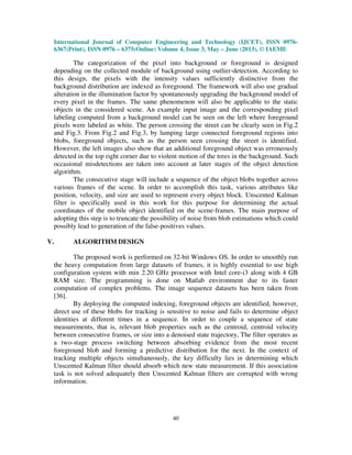 International Journal of Computer Engineering and Technology (IJCET), ISSN 0976-
6367(Print), ISSN 0976 – 6375(Online) Volume 4, Issue 3, May – June (2013), © IAEME
40
The categorization of the pixel into background or foreground is designed
depending on the collected module of background using outlier-detection. According to
this design, the pixels with the intensity values sufficiently distinctive from the
background distribution are indexed as foreground. The framework will also use gradual
alteration in the illumination factor by spontaneously upgrading the background model of
every pixel in the frames. The same phenomenon will also be applicable to the static
objects in the considered scene. An example input image and the corresponding pixel
labeling computed from a background model can be seen on the left where foreground
pixels were labeled as white. The person crossing the street can be clearly seen in Fig.2
and Fig.3. From Fig.2 and Fig.3, by lumping large connected foreground regions into
blobs, foreground objects, such as the person seen crossing the street is identified.
However, the left images also show that an additional foreground object was erroneously
detected in the top right corner due to violent motion of the trees in the background. Such
occasional misdetections are taken into account at later stages of the object detection
algorithm.
The consecutive stage will include a sequence of the object blobs together across
various frames of the scene. In order to accomplish this task, various attributes like
position, velocity, and size are used to represent every object block. Unscented Kalman
filter is specifically used in this work for this purpose for determining the actual
coordinates of the mobile object identified on the scene-frames. The main purpose of
adopting this step is to truncate the possibility of noise from blob estimations which could
possibly lead to generation of the false-positives values.
V. ALGORITHM DESIGN
The proposed work is performed on 32-bit Windows OS. In order to smoothly run
the heavy computation from large datasets of frames, it is highly essential to use high
configuration system with min 2.20 GHz processor with Intel core-i3 along with 4 GB
RAM size. The programming is done on Matlab environment due to its faster
computation of complex problems. The image sequence datasets has been taken from
[36].
By deploying the computed indexing, foreground objects are identified, however,
direct use of these blobs for tracking is sensitive to noise and fails to determine object
identities at different times in a sequence. In order to couple a sequence of state
measurements, that is, relevant blob properties such as the centroid, centroid velocity
between consecutive frames, or size into a denoised state trajectory, The filter operates as
a two-stage process switching between absorbing evidence from the most recent
foreground blob and forming a predictive distribution for the next. In the context of
tracking multiple objects simultaneously, the key difficulty lies in determining which
Unscented Kalman filter should absorb which new state measurement. If this association
task is not solved adequately then Unscented Kalman filters are corrupted with wrong
information.
 