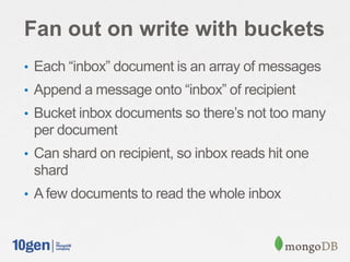 Fan out on write with buckets
• Each “inbox” document is an array of messages
• Append a message onto “inbox” of recipient
• Bucket inbox documents so there’s not too many
per document
• Can shard on recipient, so inbox reads hit one
shard
• A few documents to read the whole inbox
 
