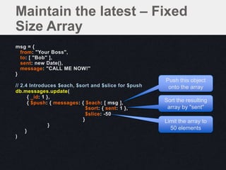 msg = {
from: "Your Boss",
to: [ "Bob" ],
sent: new Date(),
message: "CALL ME NOW!"
}
// 2.4 Introduces $each, $sort and $slice for $push
db.messages.update(
{ _id: 1 },
{ $push: { messages: { $each: [ msg ],
$sort: { sent: 1 },
$slice: -50
}
}
}
)
Maintain the latest – Fixed
Size Array
Push this object
onto the array
Sort the resulting
array by "sent"
Limit the array to
50 elements
 