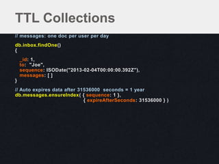 // messages: one doc per user per day
db.inbox.findOne()
{
_id: 1,
to: "Joe",
sequence: ISODate("2013-02-04T00:00:00.392Z"),
messages: [ ]
}
// Auto expires data after 31536000 seconds = 1 year
db.messages.ensureIndex( { sequence: 1 },
{ expireAfterSeconds: 31536000 } )
TTL Collections
 