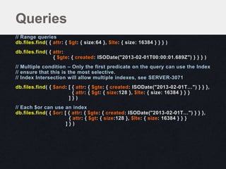 // Range queries
db.files.find( { attr: { $gt: { size:64 }, $lte: { size: 16384 } } } )
db.files.find( { attr:
{ $gte: { created: ISODate("2013-02-01T00:00:01.689Z") } } } )
// Multiple condition – Only the first predicate on the query can use the Index
// ensure that this is the most selective.
// Index Intersection will allow multiple indexes, see SERVER-3071
db.files.find( { $and: [ { attr: { $gte: { created: ISODate("2013-02-01T…") } } },
{ attr: { $gt: { size:128 }, $lte: { size: 16384 } } }
] } )
// Each $or can use an index
db.files.find( { $or: [ { attr: { $gte: { created: ISODate("2013-02-01T…") } } },
{ attr: { $gt: { size:128 }, $lte: { size: 16384 } } }
] } )
Queries
 