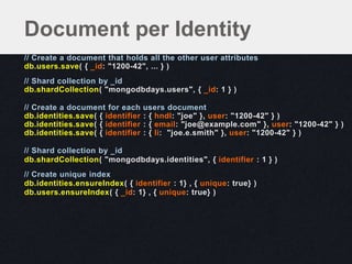 // Create a document that holds all the other user attributes
db.users.save( { _id: "1200-42", ... } )
// Shard collection by _id
db.shardCollection( "mongodbdays.users", { _id: 1 } )
// Create a document for each users document
db.identities.save( { identifier : { hndl: "joe" }, user: "1200-42" } )
db.identities.save( { identifier : { email: "joe@example.com" }, user: "1200-42" } )
db.identities.save( { identifier : { li: "joe.e.smith" }, user: "1200-42" } )
// Shard collection by _id
db.shardCollection( "mongodbdays.identities", { identifier : 1 } )
// Create unique index
db.identities.ensureIndex( { identifier : 1} , { unique: true} )
db.users.ensureIndex( { _id: 1} , { unique: true} )
Document per Identity
 